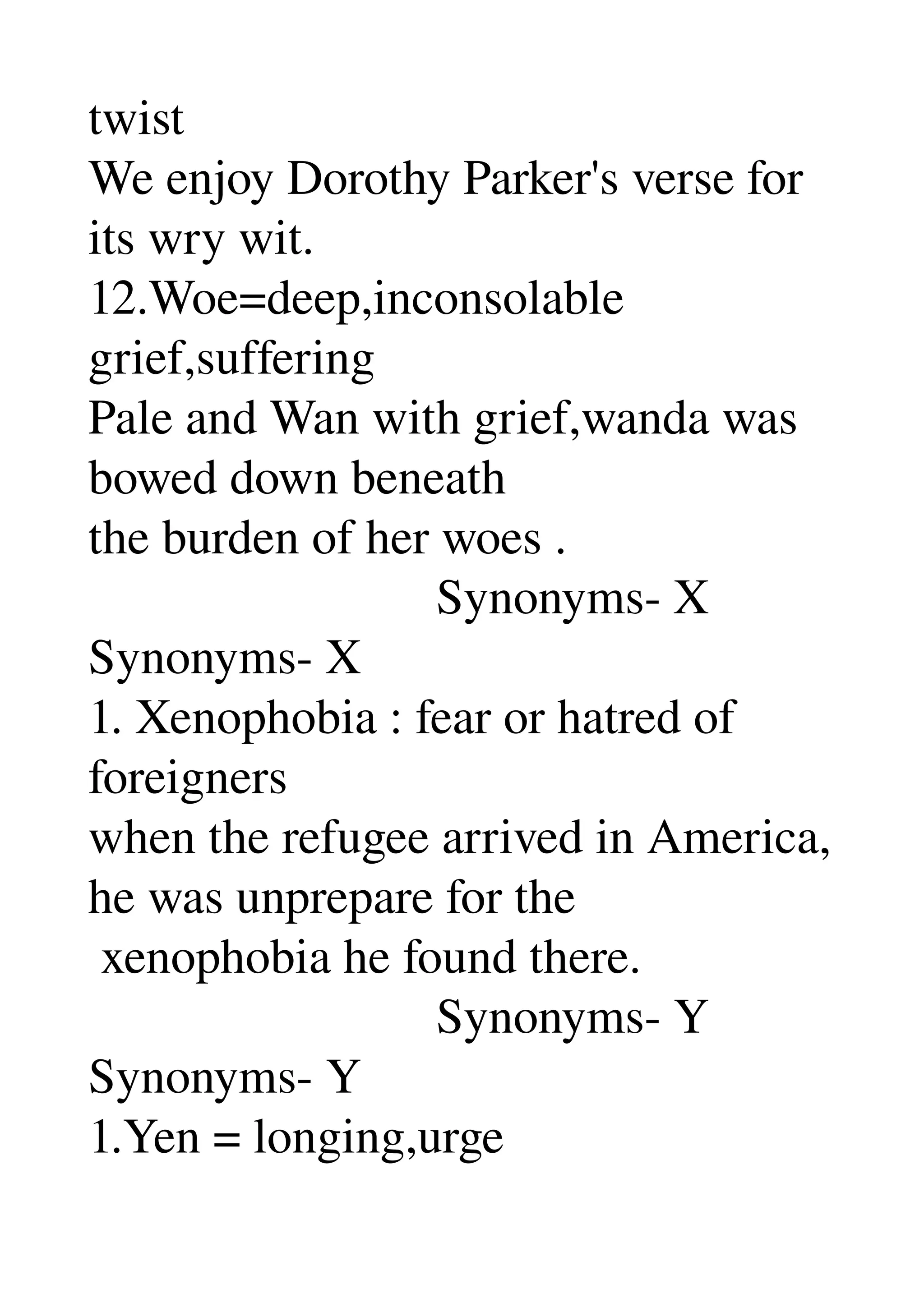 twist 
We enjoy Dorothy Parker's verse for 
its wry wit. 
12.Woe=deep,inconsolable 
grief,suffering 
Pale and Wan with grief,wanda was 
bowed down beneath 
the burden of her woes . 
                            Synonyms­ X 
Synonyms­ X 
1. Xenophobia : fear or hatred of 
foreigners 
when the refugee arrived in America, 
he was unprepare for the 
 xenophobia he found there. 
                            Synonyms­ Y 
Synonyms­ Y 
1.Yen = longing,urge 
 