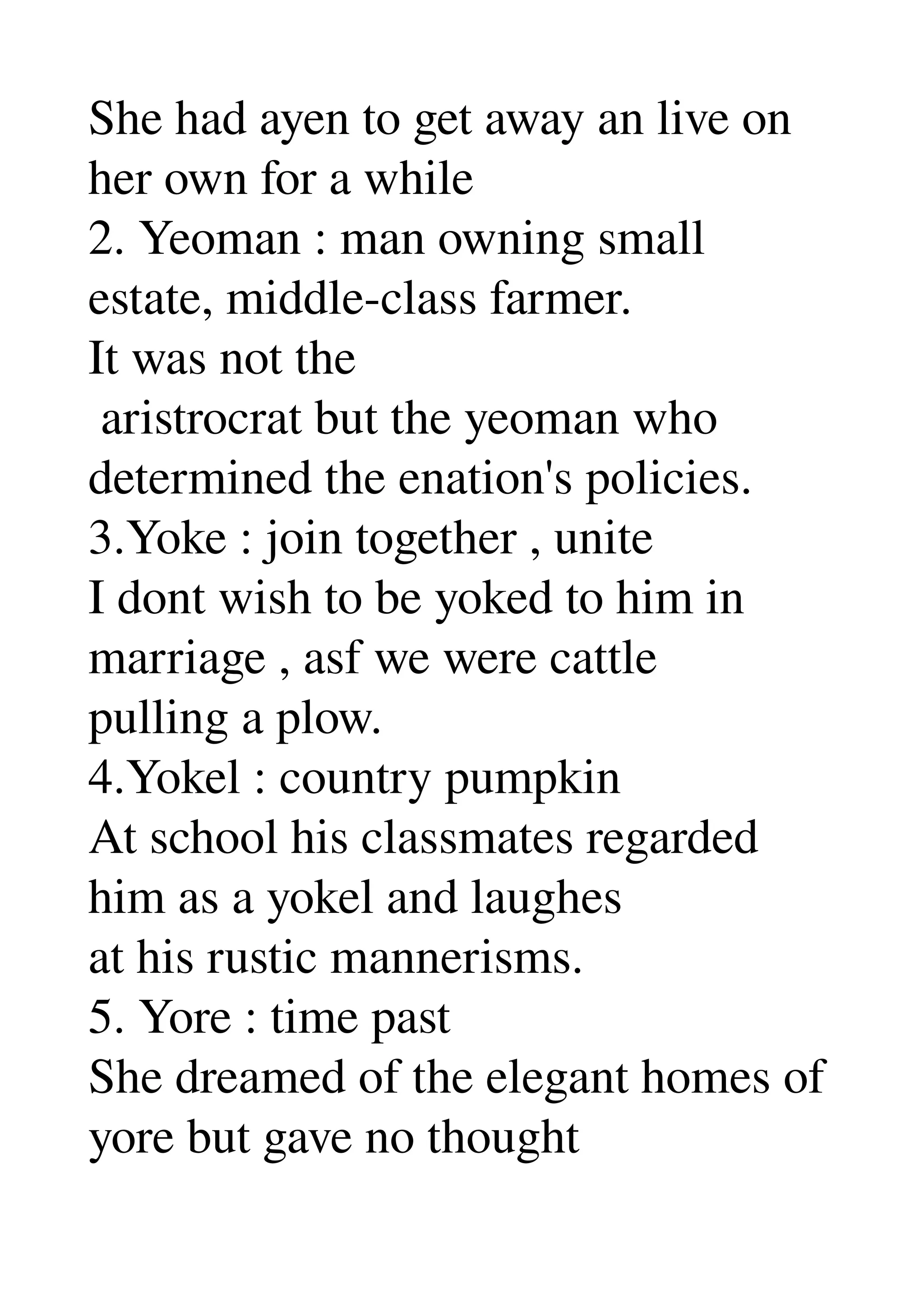 She had ayen to get away an live on 
her own for a while 
2. Yeoman : man owning small 
estate, middle­class farmer. 
It was not the 
 aristrocrat but the yeoman who 
determined the enation's policies. 
3.Yoke : join together , unite 
I dont wish to be yoked to him in 
marriage , asf we were cattle 
pulling a plow. 
4.Yokel : country pumpkin 
At school his classmates regarded 
him as a yokel and laughes 
at his rustic mannerisms. 
5. Yore : time past 
She dreamed of the elegant homes of 
yore but gave no thought 
 