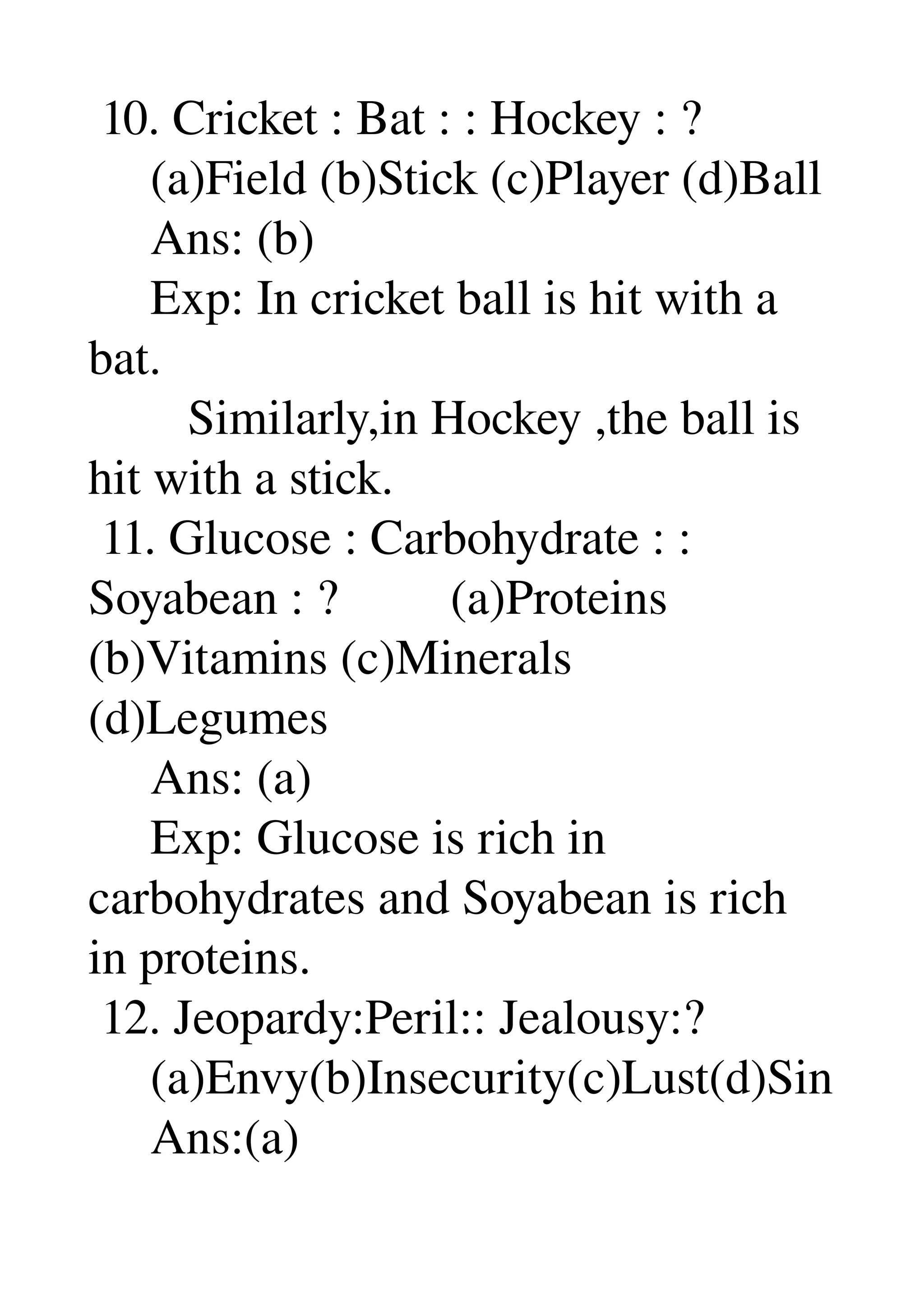  10. Cricket : Bat : : Hockey : ? 
     (a)Field (b)Stick (c)Player (d)Ball 
     Ans: (b) 
     Exp: In cricket ball is hit with a 
bat. 
        Similarly,in Hockey ,the ball is 
hit with a stick. 
 11. Glucose : Carbohydrate : : 
Soyabean : ?         (a)Proteins 
(b)Vitamins (c)Minerals 
(d)Legumes 
     Ans: (a) 
     Exp: Glucose is rich in 
carbohydrates and Soyabean is rich 
in proteins. 
 12. Jeopardy:Peril:: Jealousy:? 
     (a)Envy(b)Insecurity(c)Lust(d)Sin 
     Ans:(a) 
 