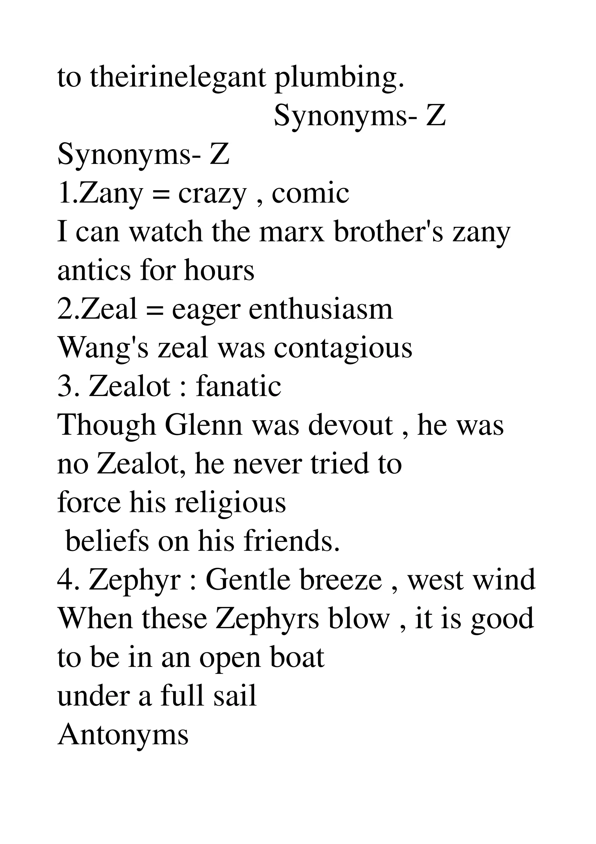 to theirinelegant plumbing. 
                           Synonyms­ Z 
Synonyms­ Z 
1.Zany = crazy , comic 
I can watch the marx brother's zany 
antics for hours 
2.Zeal = eager enthusiasm 
Wang's zeal was contagious 
3. Zealot : fanatic 
Though Glenn was devout , he was 
no Zealot, he never tried to 
force his religious 
 beliefs on his friends. 
4. Zephyr : Gentle breeze , west wind 
When these Zephyrs blow , it is good 
to be in an open boat 
under a full sail 
Antonyms 
 