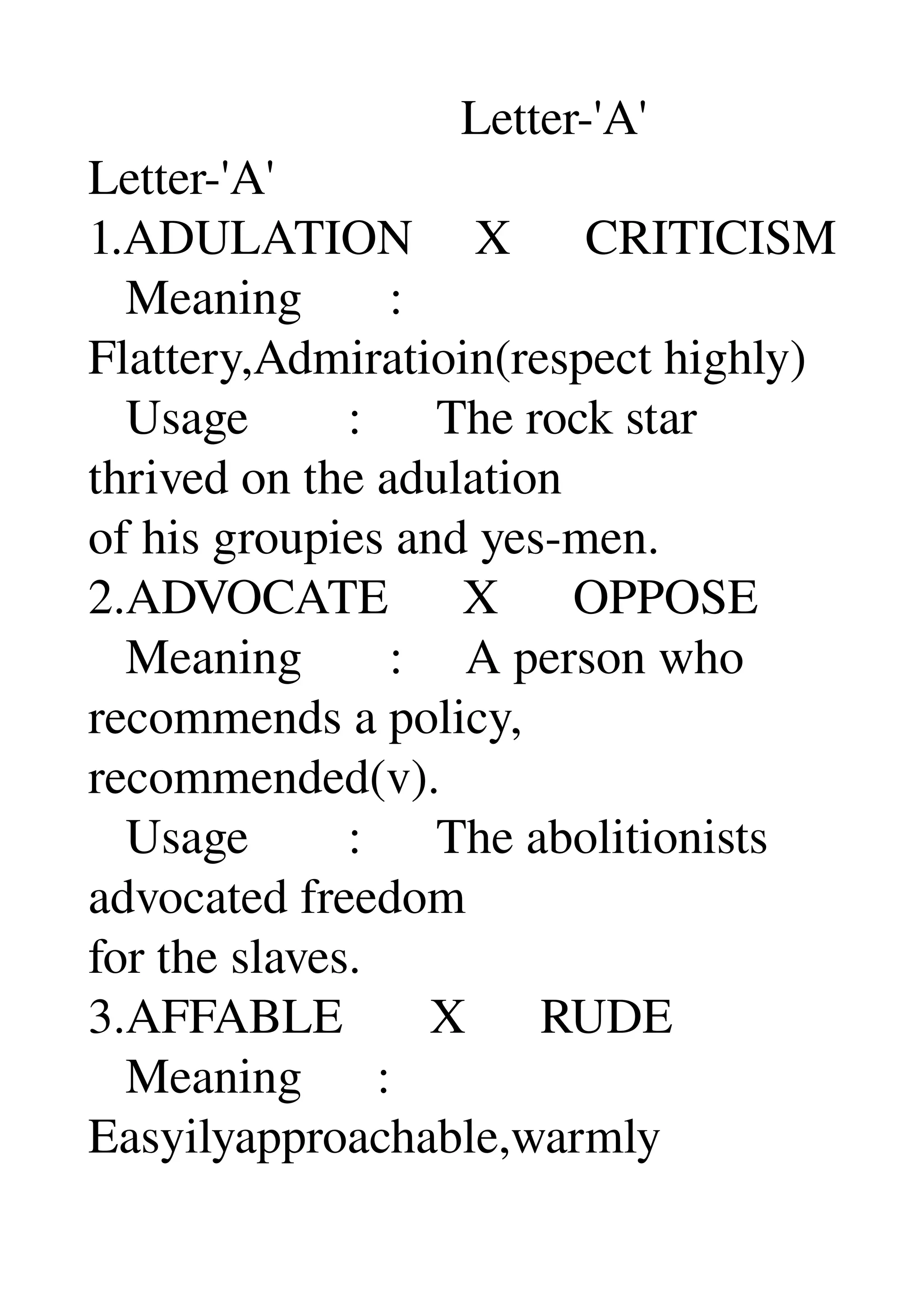                               Letter­'A' 
Letter­'A' 
1.ADULATION     X      CRITICISM 
   Meaning       : 
Flattery,Admiratioin(respect highly) 
   Usage        :      The rock star 
thrived on the adulation 
of his groupies and yes­men. 
2.ADVOCATE      X      OPPOSE 
   Meaning       :     A person who 
recommends a policy, 
recommended(v). 
   Usage        :      The abolitionists 
advocated freedom 
for the slaves. 
3.AFFABLE       X      RUDE 
   Meaning      : 
Easyilyapproachable,warmly 
 
