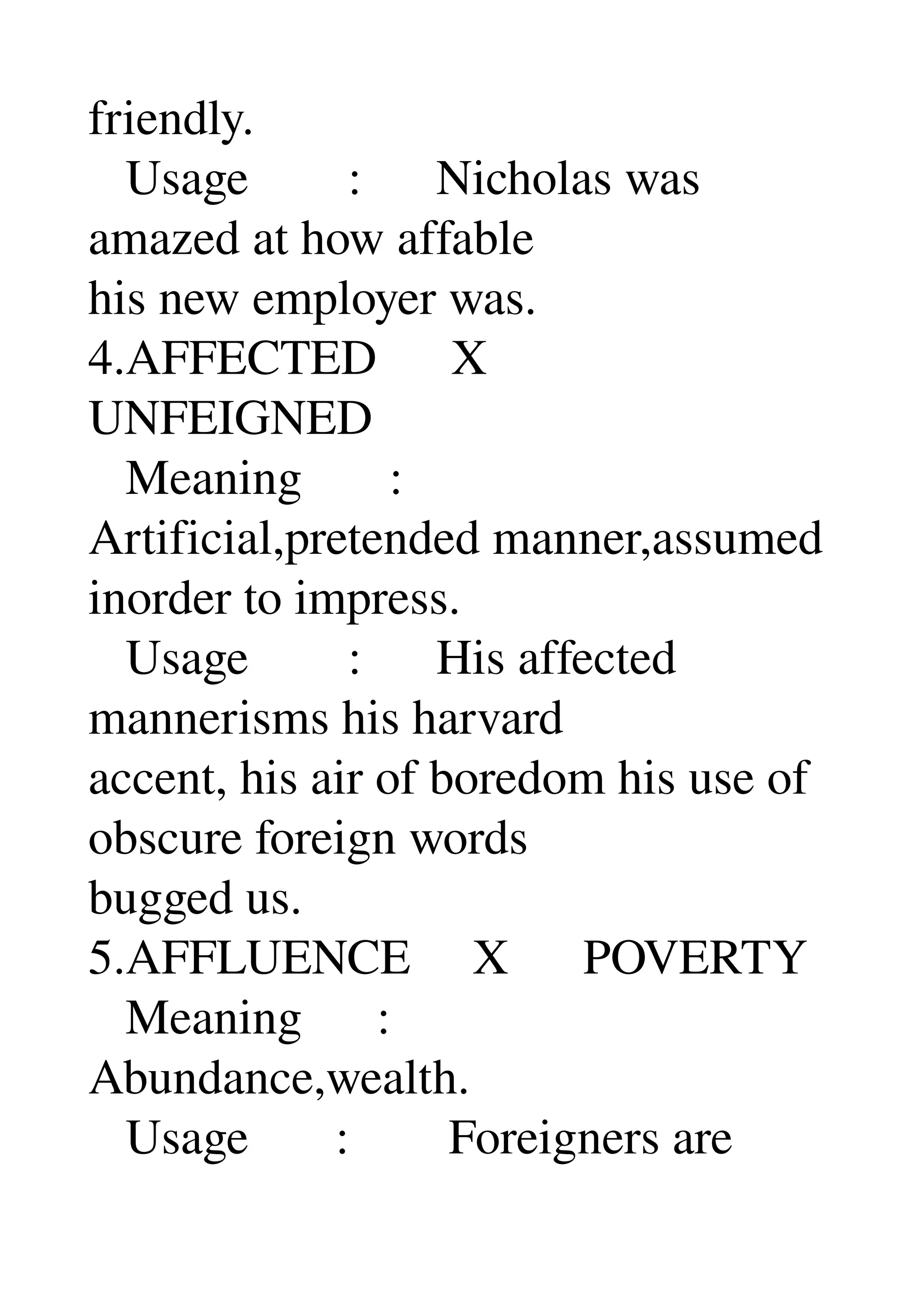 friendly. 
   Usage        :      Nicholas was 
amazed at how affable 
his new employer was. 
4.AFFECTED      X 
UNFEIGNED 
   Meaning       : 
Artificial,pretended manner,assumed 
inorder to impress. 
   Usage        :      His affected 
mannerisms his harvard 
accent, his air of boredom his use of 
obscure foreign words 
bugged us. 
5.AFFLUENCE     X      POVERTY 
   Meaning      : 
Abundance,wealth. 
   Usage       :        Foreigners are 
 