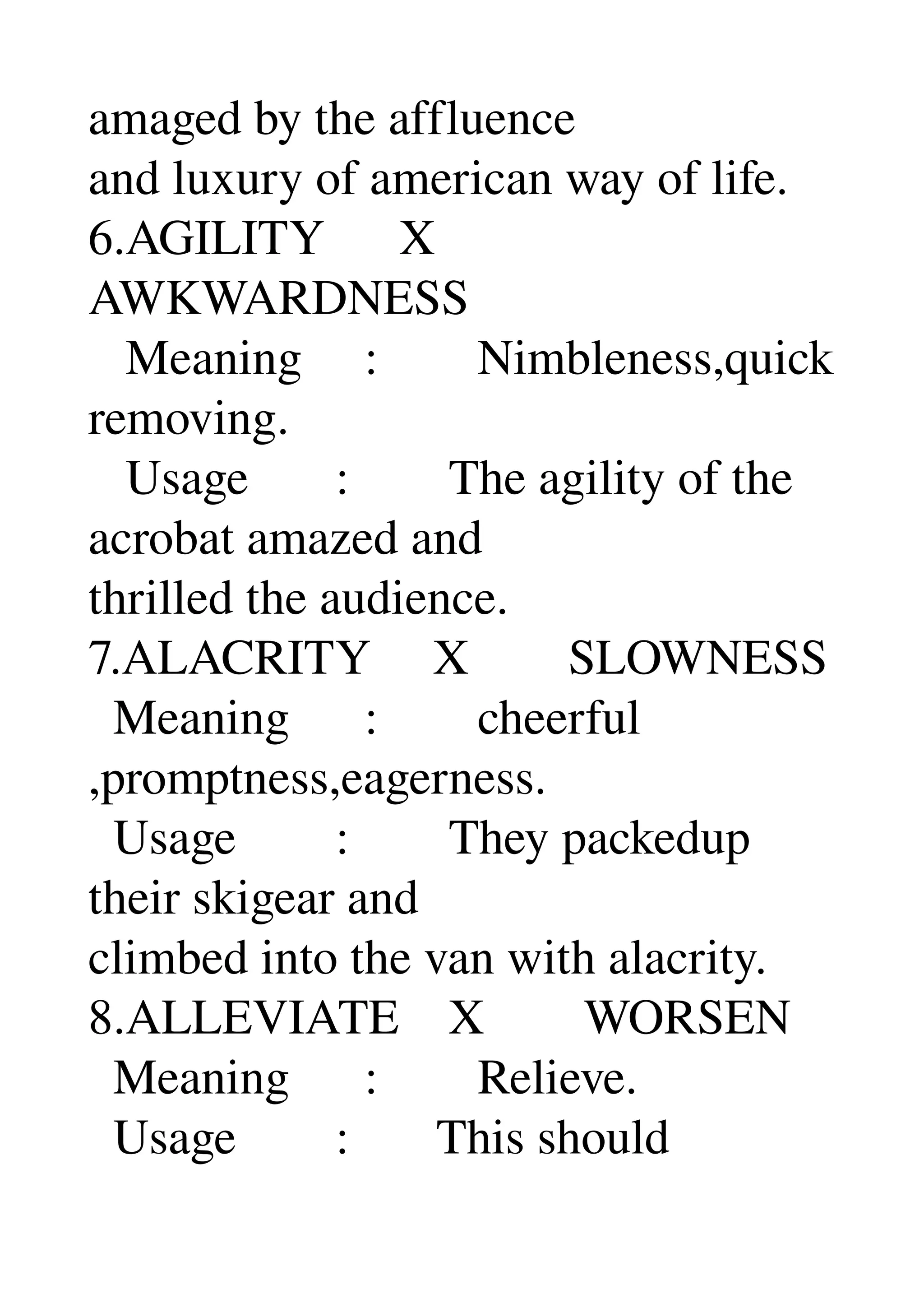 amaged by the affluence 
and luxury of american way of life. 
6.AGILITY      X 
AWKWARDNESS 
   Meaning     :        Nimbleness,quick 
removing. 
   Usage       :        The agility of the 
acrobat amazed and 
thrilled the audience. 
7.ALACRITY     X        SLOWNESS 
  Meaning      :        cheerful 
,promptness,eagerness. 
  Usage        :        They packedup 
their skigear and 
climbed into the van with alacrity. 
8.ALLEVIATE    X        WORSEN 
  Meaning      :        Relieve. 
  Usage        :       This should 
 