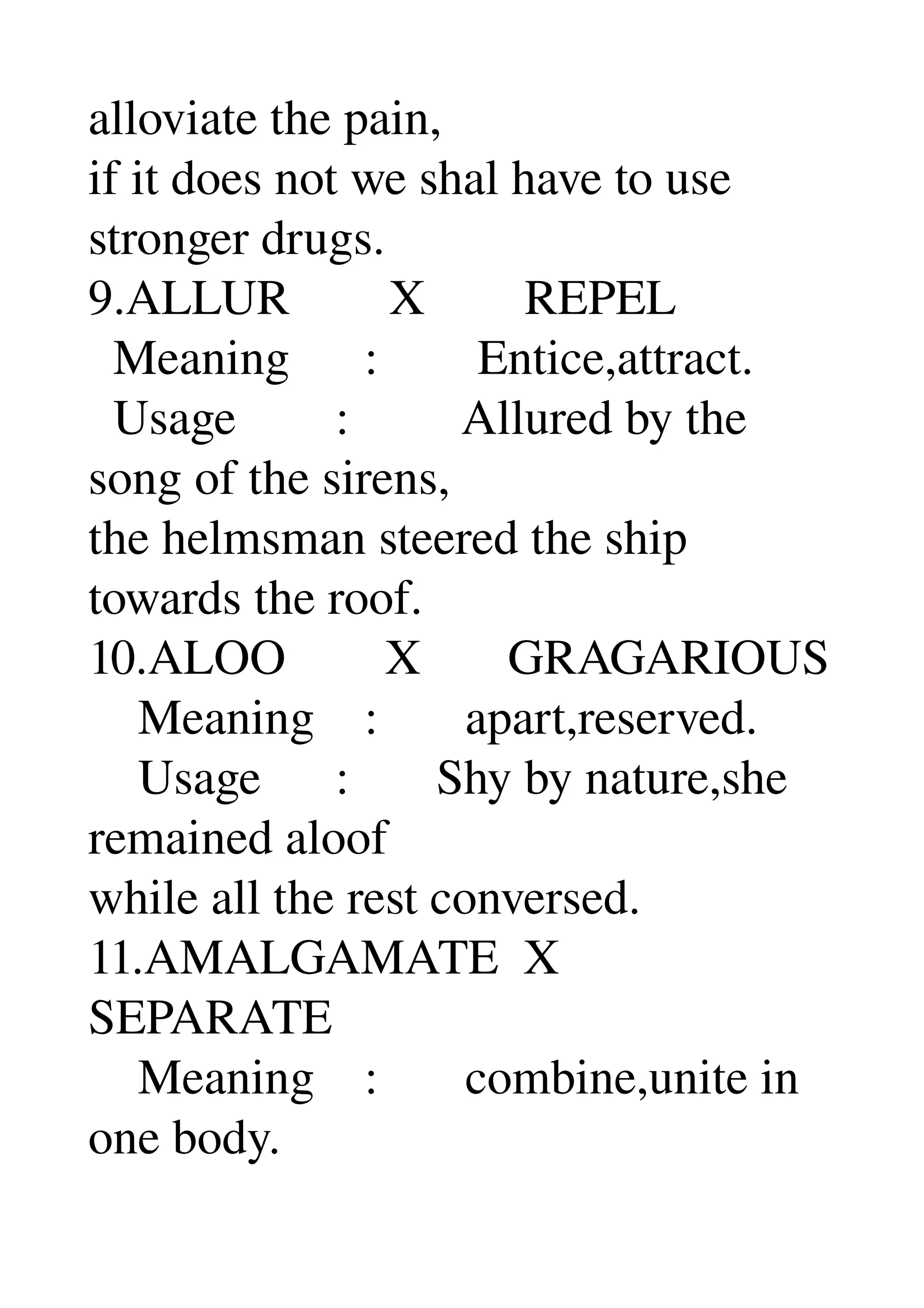alloviate the pain, 
if it does not we shal have to use 
stronger drugs. 
9.ALLUR        X        REPEL 
  Meaning      :        Entice,attract. 
  Usage        :         Allured by the 
song of the sirens, 
the helmsman steered the ship 
towards the roof. 
10.ALOO        X       GRAGARIOUS 
    Meaning    :       apart,reserved. 
    Usage      :       Shy by nature,she 
remained aloof 
while all the rest conversed. 
11.AMALGAMATE  X 
SEPARATE 
    Meaning    :       combine,unite in 
one body. 
 