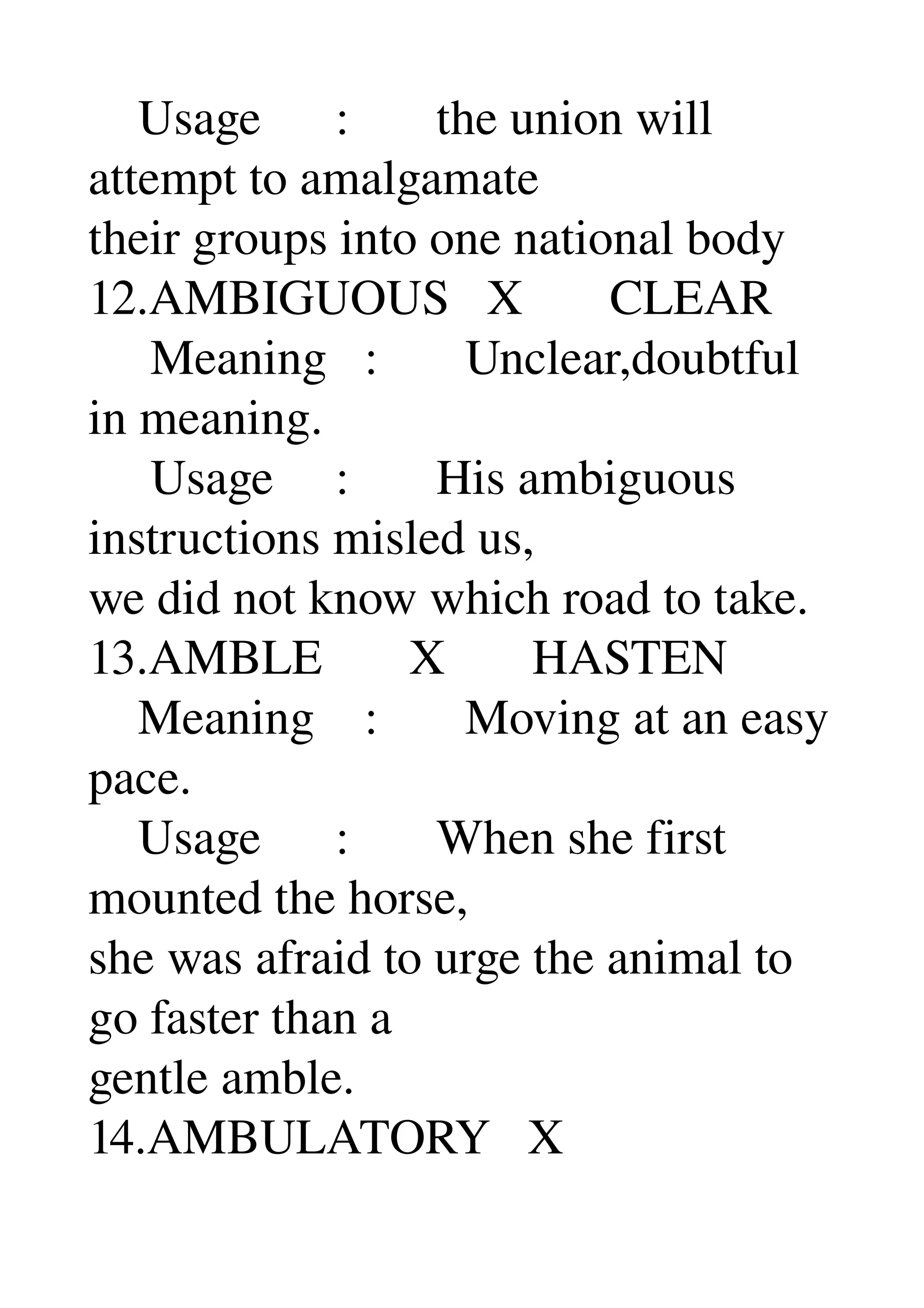     Usage      :       the union will 
attempt to amalgamate 
their groups into one national body 
12.AMBIGUOUS   X       CLEAR 
     Meaning   :       Unclear,doubtful 
in meaning. 
     Usage     :       His ambiguous 
instructions misled us, 
we did not know which road to take. 
13.AMBLE       X       HASTEN 
    Meaning    :       Moving at an easy 
pace. 
    Usage      :       When she first 
mounted the horse, 
she was afraid to urge the animal to 
go faster than a 
gentle amble. 
14.AMBULATORY   X 
 