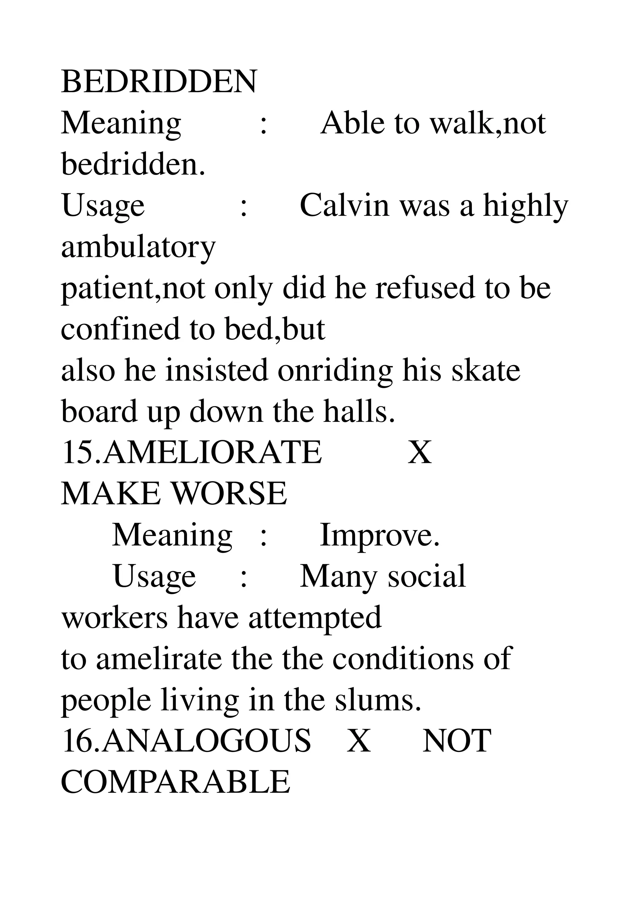 BEDRIDDEN 
Meaning         :      Able to walk,not 
bedridden. 
Usage           :      Calvin was a highly 
ambulatory 
patient,not only did he refused to be 
confined to bed,but 
also he insisted onriding his skate 
board up down the halls. 
15.AMELIORATE          X 
MAKE WORSE 
      Meaning   :      Improve. 
      Usage     :      Many social 
workers have attempted 
to amelirate the the conditions of 
people living in the slums. 
16.ANALOGOUS    X      NOT 
COMPARABLE 
 