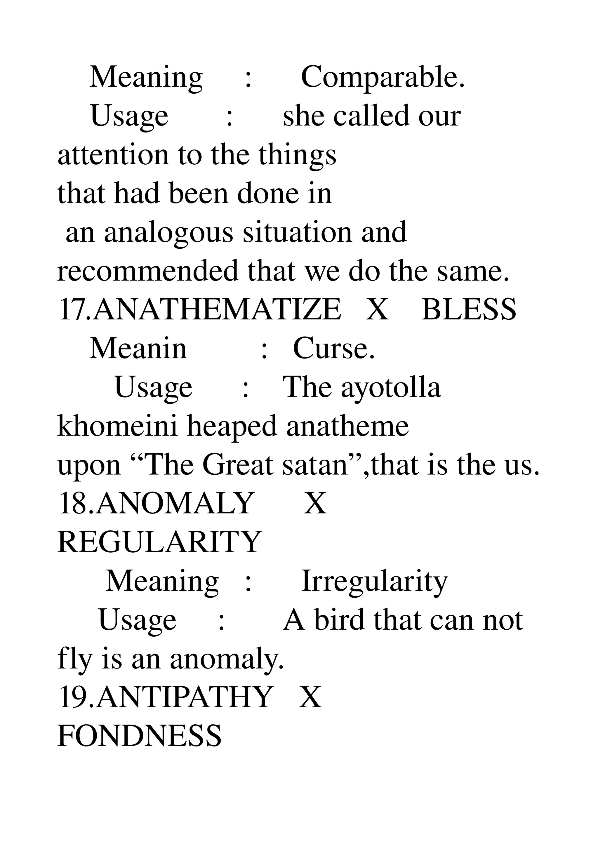     Meaning     :      Comparable. 
    Usage       :      she called our 
attention to the things 
that had been done in 
 an analogous situation and 
recommended that we do the same. 
17.ANATHEMATIZE   X    BLESS 
    Meanin         :   Curse. 
       Usage      :    The ayotolla 
khomeini heaped anatheme 
upon “The Great satan”,that is the us. 
18.ANOMALY      X 
REGULARITY 
      Meaning   :      Irregularity 
     Usage     :       A bird that can not 
fly is an anomaly. 
19.ANTIPATHY   X 
FONDNESS 
 
