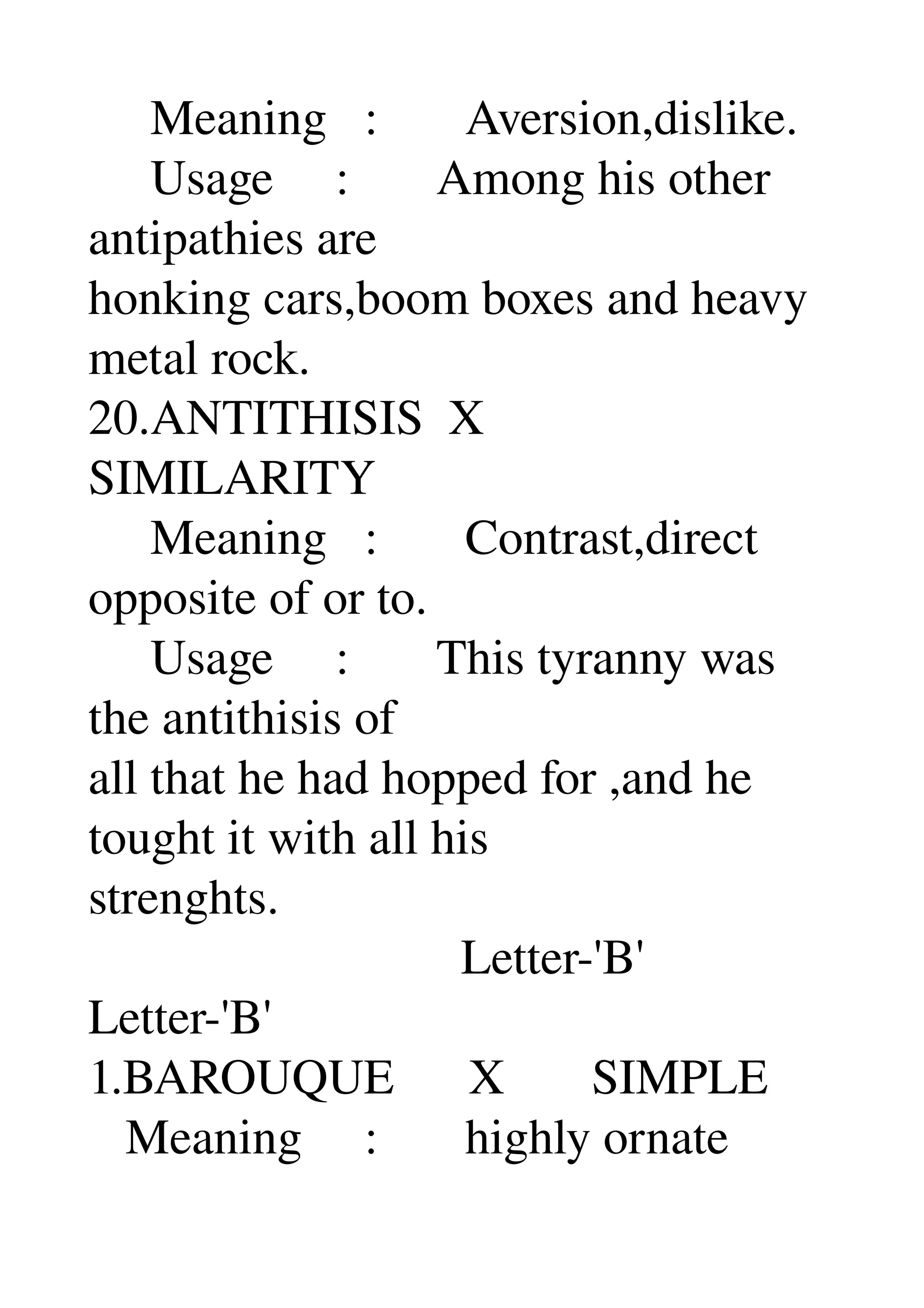      Meaning   :       Aversion,dislike. 
     Usage     :       Among his other 
antipathies are 
honking cars,boom boxes and heavy 
metal rock. 
20.ANTITHISIS  X 
SIMILARITY 
     Meaning   :       Contrast,direct 
opposite of or to. 
     Usage     :       This tyranny was 
the antithisis of 
all that he had hopped for ,and he 
tought it with all his 
strenghts. 
                              Letter­'B' 
Letter­'B' 
1.BAROUQUE      X       SIMPLE 
   Meaning     :       highly ornate 
 