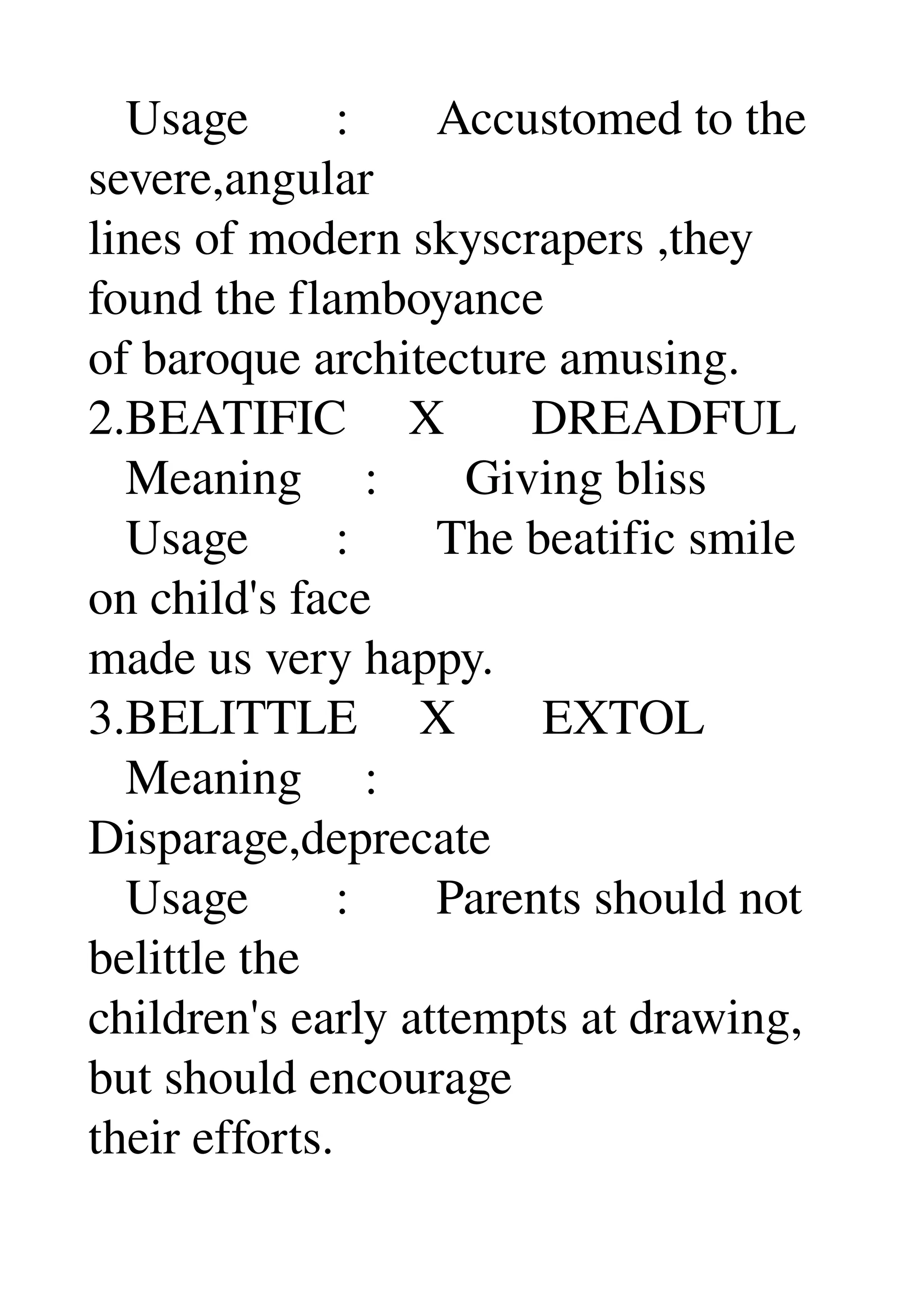    Usage       :       Accustomed to the 
severe,angular 
lines of modern skyscrapers ,they 
found the flamboyance 
of baroque architecture amusing. 
2.BEATIFIC     X       DREADFUL 
   Meaning     :       Giving bliss 
   Usage       :       The beatific smile 
on child's face 
made us very happy. 
3.BELITTLE     X       EXTOL 
   Meaning     : 
Disparage,deprecate 
   Usage       :       Parents should not 
belittle the 
children's early attempts at drawing, 
but should encourage 
their efforts. 
 