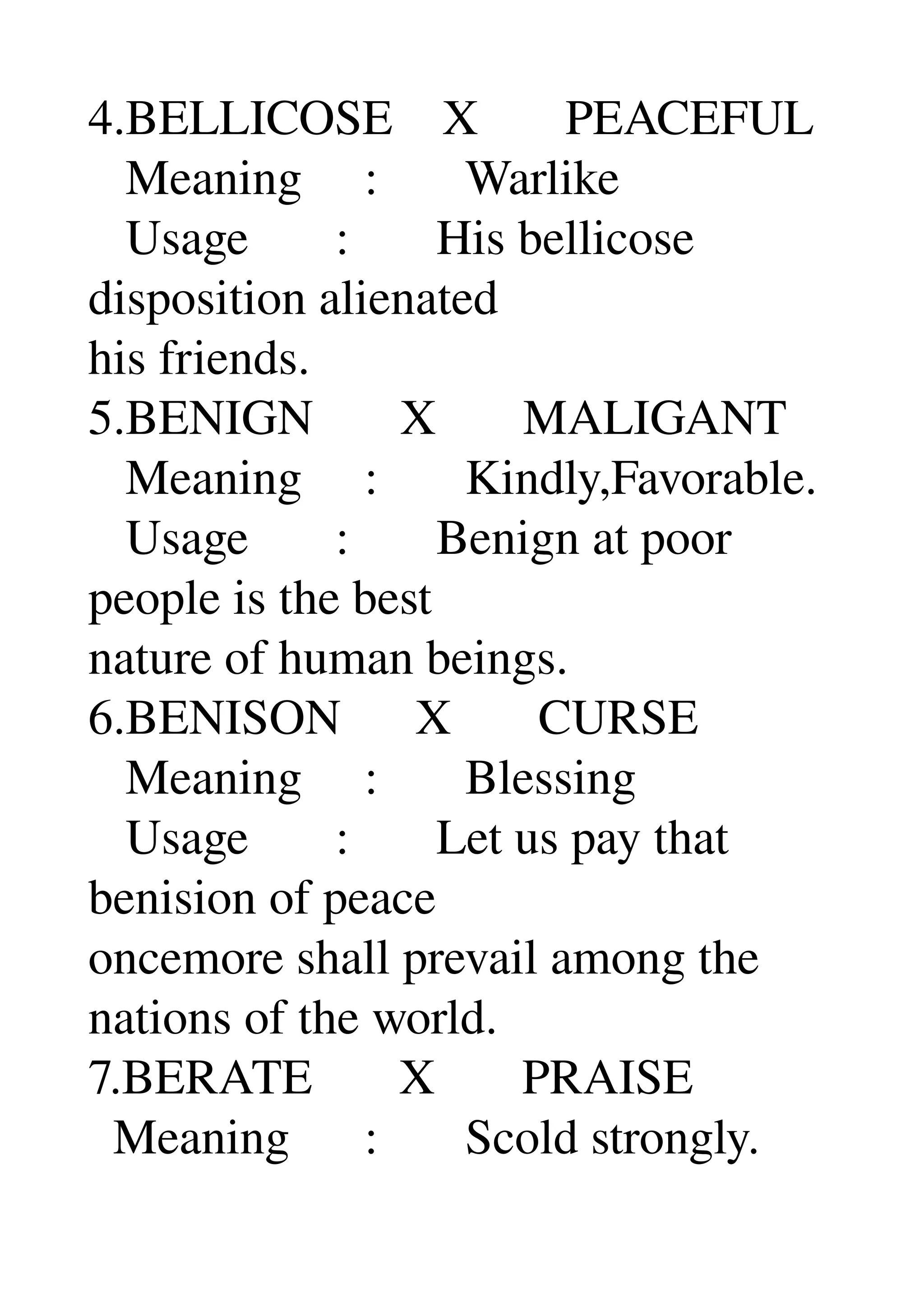 4.BELLICOSE    X       PEACEFUL 
   Meaning     :       Warlike 
   Usage       :       His bellicose 
disposition alienated 
his friends. 
5.BENIGN       X       MALIGANT 
   Meaning     :       Kindly,Favorable. 
   Usage       :       Benign at poor 
people is the best 
nature of human beings. 
6.BENISON      X       CURSE 
   Meaning     :       Blessing 
   Usage       :       Let us pay that 
benision of peace 
oncemore shall prevail among the 
nations of the world. 
7.BERATE       X       PRAISE 
  Meaning      :       Scold strongly. 
 