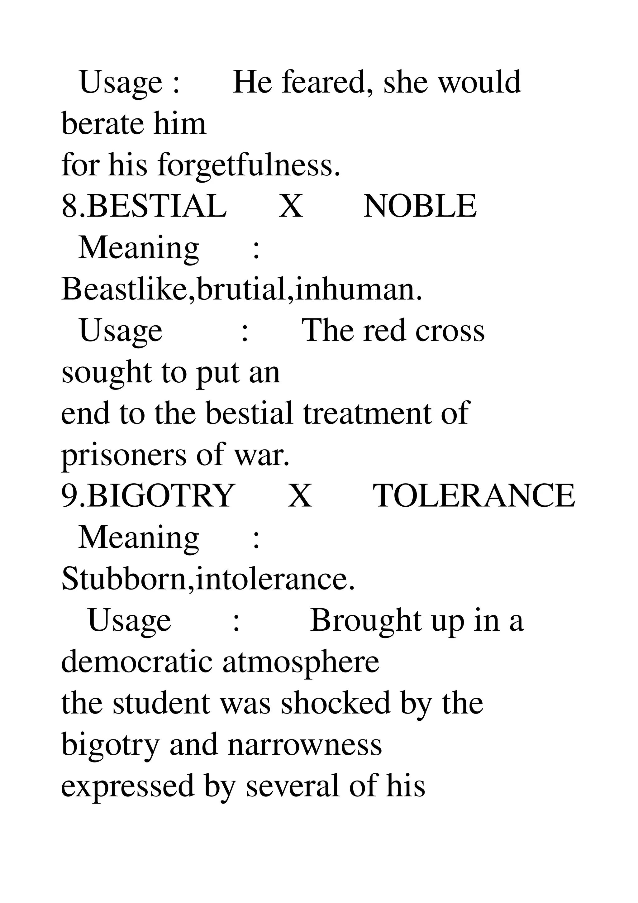   Usage :      He feared, she would 
berate him 
for his forgetfulness. 
8.BESTIAL      X       NOBLE 
  Meaning      : 
Beastlike,brutial,inhuman. 
  Usage         :      The red cross 
sought to put an 
end to the bestial treatment of 
prisoners of war. 
9.BIGOTRY      X       TOLERANCE 
  Meaning      : 
Stubborn,intolerance. 
   Usage       :        Brought up in a 
democratic atmosphere 
the student was shocked by the 
bigotry and narrowness 
expressed by several of his 
 