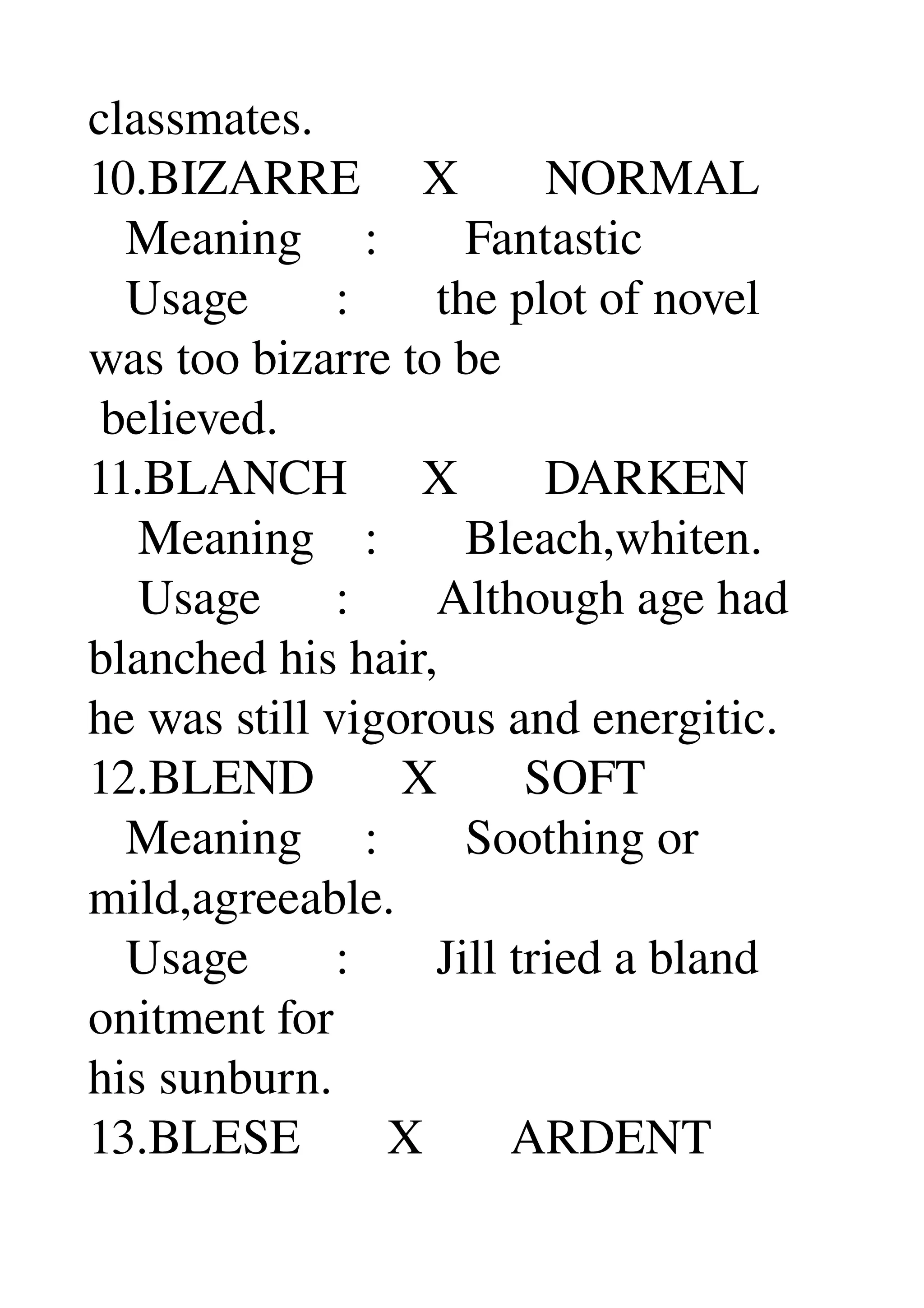 classmates. 
10.BIZARRE     X       NORMAL 
   Meaning     :       Fantastic 
   Usage       :       the plot of novel 
was too bizarre to be 
 believed. 
11.BLANCH      X       DARKEN 
    Meaning    :       Bleach,whiten. 
    Usage      :       Although age had 
blanched his hair, 
he was still vigorous and energitic. 
12.BLEND       X       SOFT 
   Meaning     :       Soothing or 
mild,agreeable. 
   Usage       :       Jill tried a bland 
onitment for 
his sunburn. 
13.BLESE       X       ARDENT 
 