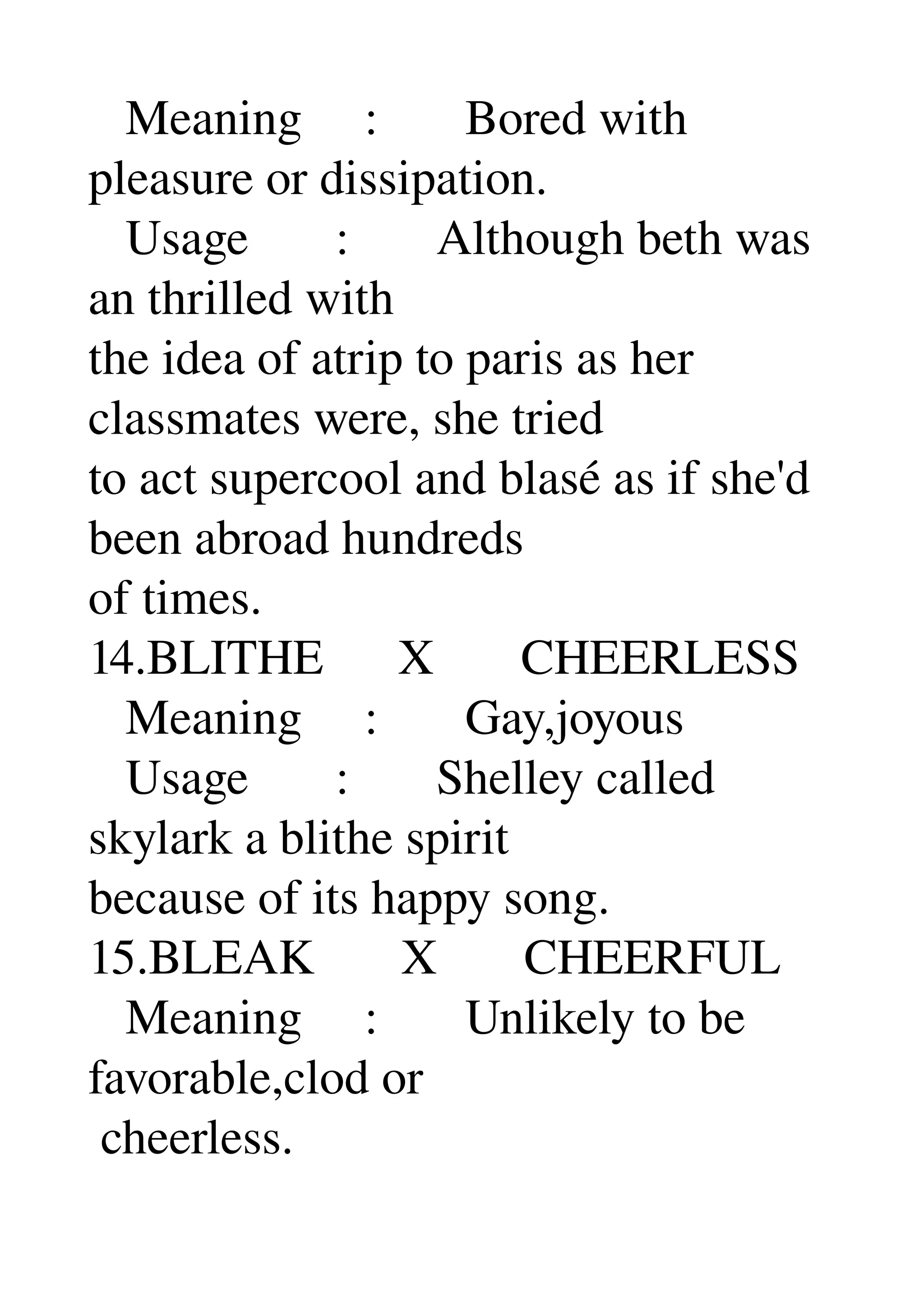    Meaning     :       Bored with 
pleasure or dissipation. 
   Usage       :       Although beth was 
an thrilled with 
the idea of atrip to paris as her 
classmates were, she tried 
to act supercool and blasé as if she'd 
been abroad hundreds 
of times. 
14.BLITHE      X       CHEERLESS 
   Meaning     :       Gay,joyous 
   Usage       :       Shelley called 
skylark a blithe spirit 
because of its happy song. 
15.BLEAK       X       CHEERFUL 
   Meaning     :       Unlikely to be 
favorable,clod or 
 cheerless. 
 