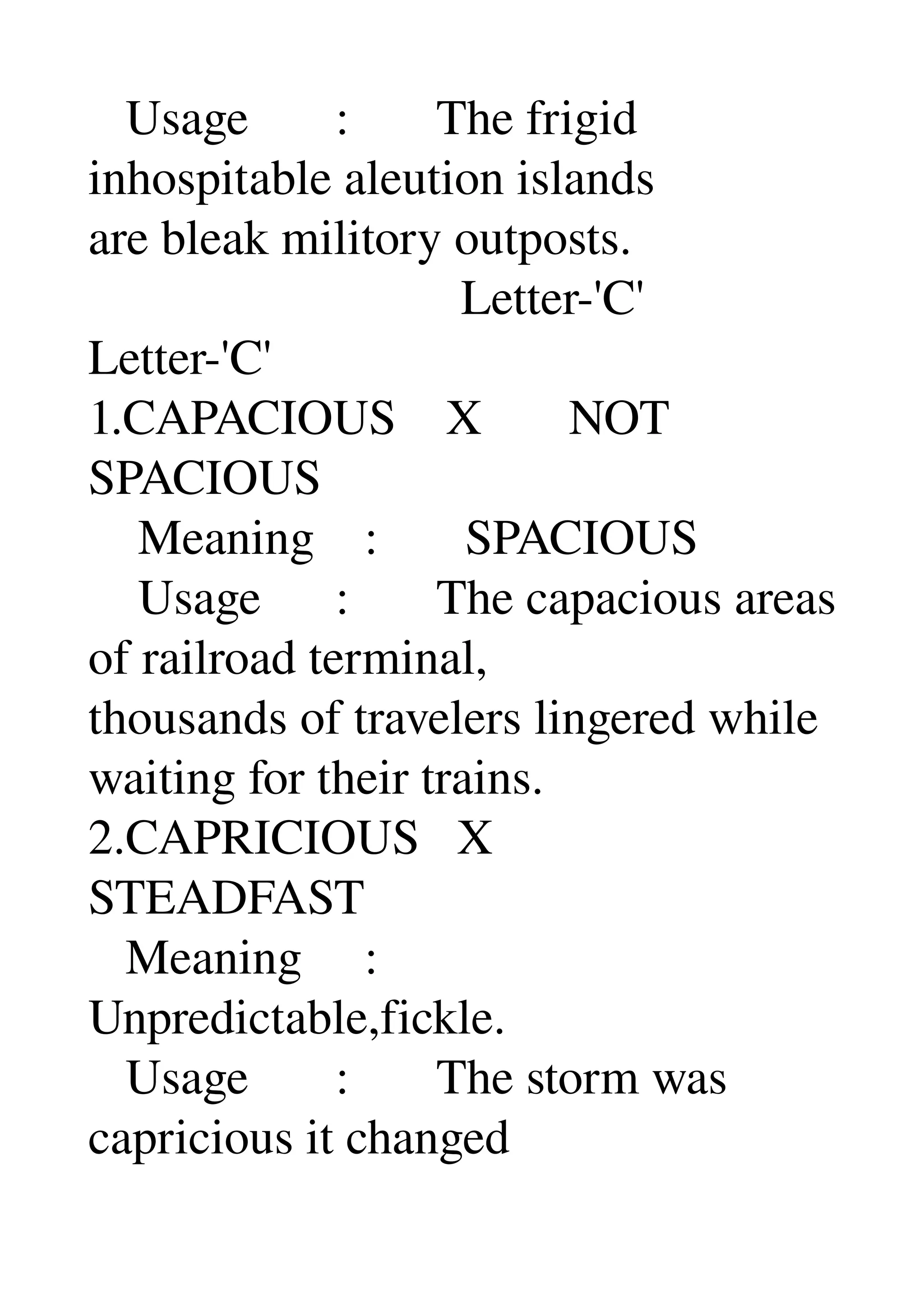    Usage       :       The frigid 
inhospitable aleution islands 
are bleak militory outposts. 
                              Letter­'C' 
Letter­'C' 
1.CAPACIOUS    X       NOT 
SPACIOUS 
    Meaning    :       SPACIOUS 
    Usage      :       The capacious areas 
of railroad terminal, 
thousands of travelers lingered while 
waiting for their trains. 
2.CAPRICIOUS   X 
STEADFAST 
   Meaning     : 
Unpredictable,fickle. 
   Usage       :       The storm was 
capricious it changed 
 