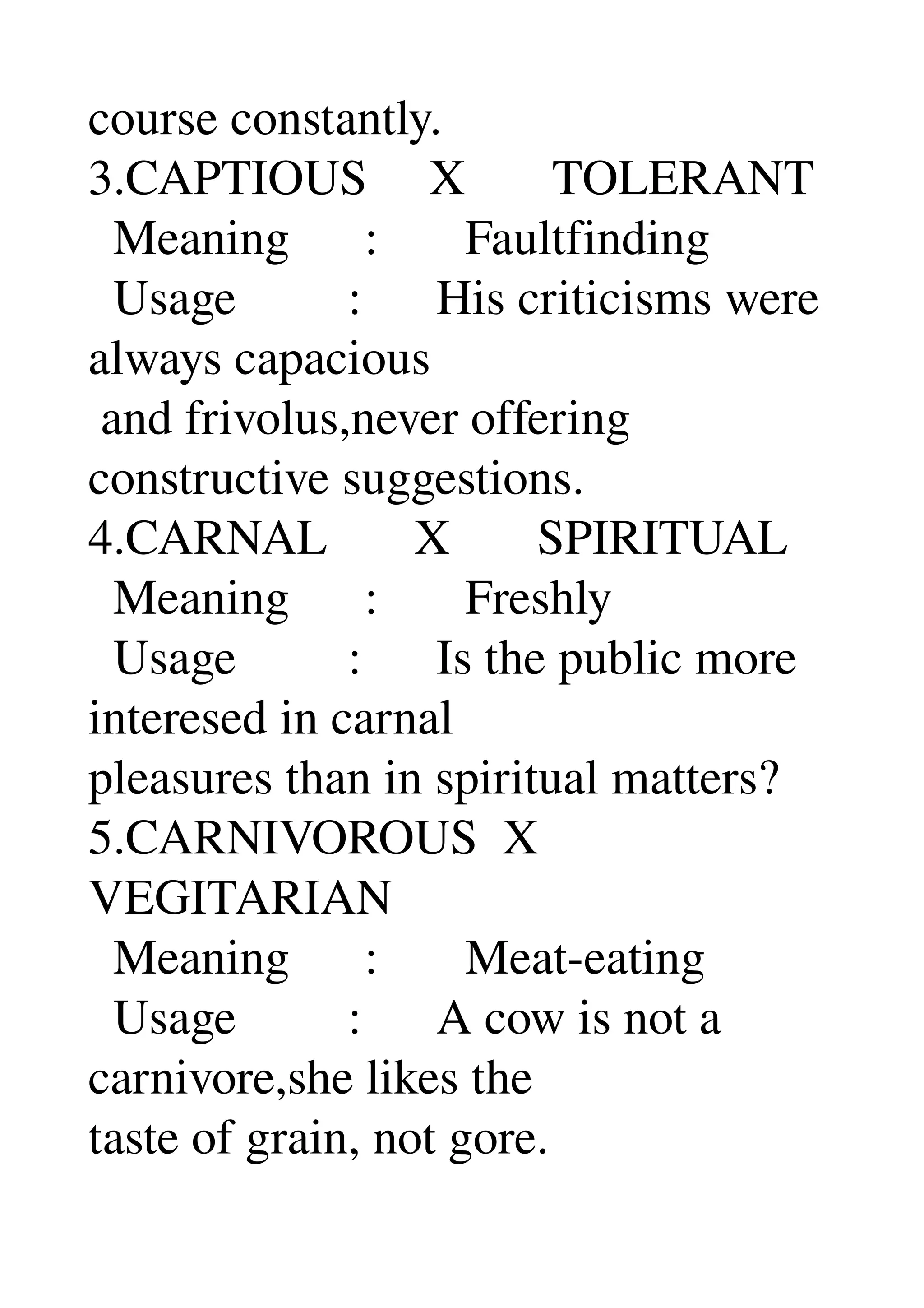 course constantly. 
3.CAPTIOUS     X       TOLERANT 
  Meaning      :       Faultfinding 
  Usage         :      His criticisms were 
always capacious 
 and frivolus,never offering 
constructive suggestions. 
4.CARNAL       X       SPIRITUAL 
  Meaning      :       Freshly 
  Usage         :      Is the public more 
interesed in carnal 
pleasures than in spiritual matters? 
5.CARNIVOROUS  X 
VEGITARIAN 
  Meaning      :       Meat­eating 
  Usage         :      A cow is not a 
carnivore,she likes the 
taste of grain, not gore. 
 