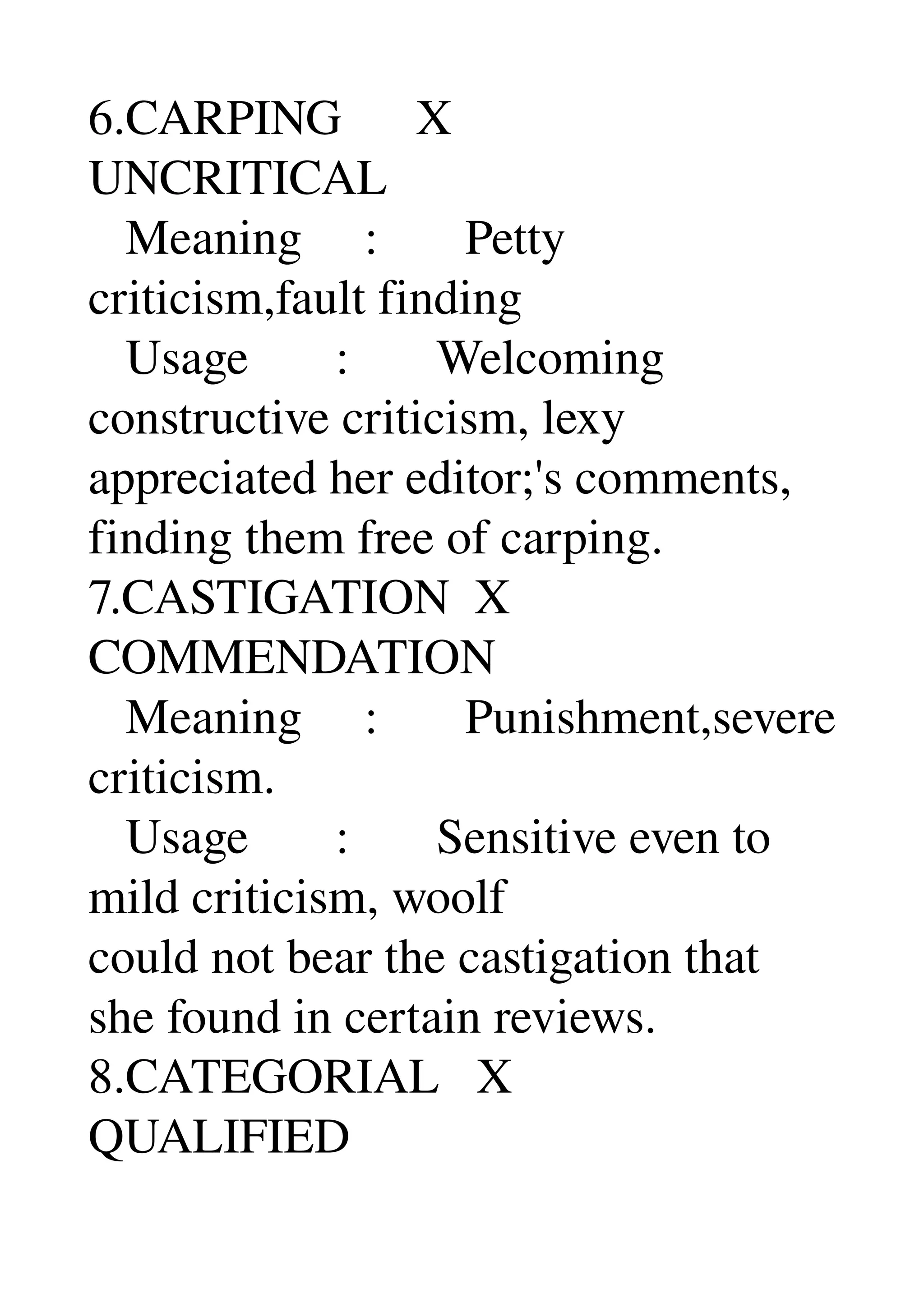 6.CARPING      X 
UNCRITICAL 
   Meaning     :       Petty 
criticism,fault finding 
   Usage       :       Welcoming 
constructive criticism, lexy 
appreciated her editor;'s comments, 
finding them free of carping. 
7.CASTIGATION  X 
COMMENDATION 
   Meaning     :       Punishment,severe 
criticism. 
   Usage       :       Sensitive even to 
mild criticism, woolf 
could not bear the castigation that 
she found in certain reviews. 
8.CATEGORIAL   X 
QUALIFIED 
 