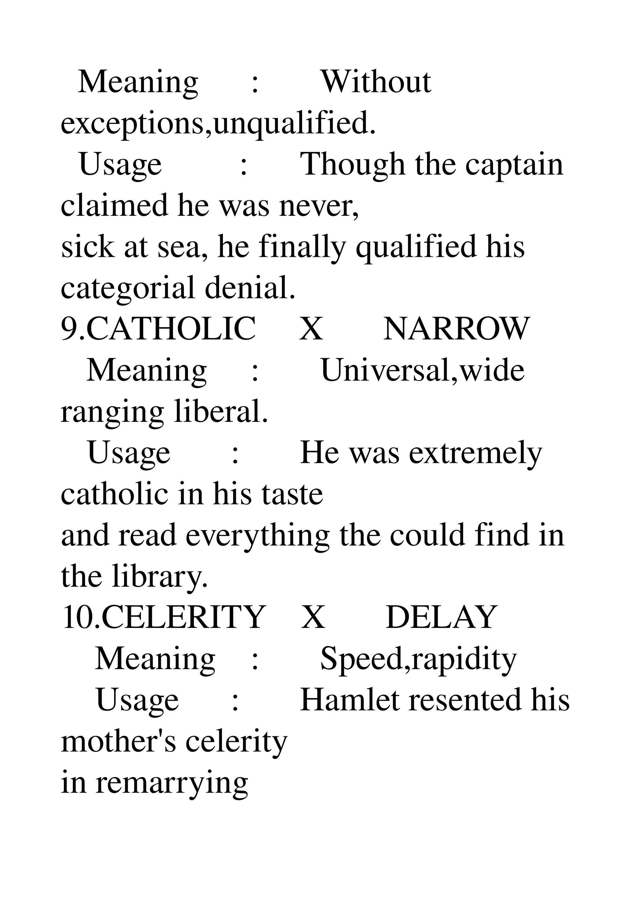   Meaning      :       Without 
exceptions,unqualified. 
  Usage         :      Though the captain 
claimed he was never, 
sick at sea, he finally qualified his 
categorial denial. 
9.CATHOLIC     X       NARROW 
   Meaning     :       Universal,wide 
ranging liberal. 
   Usage       :       He was extremely 
catholic in his taste 
and read everything the could find in 
the library. 
10.CELERITY    X       DELAY 
    Meaning    :       Speed,rapidity 
    Usage      :       Hamlet resented his 
mother's celerity 
in remarrying 
 