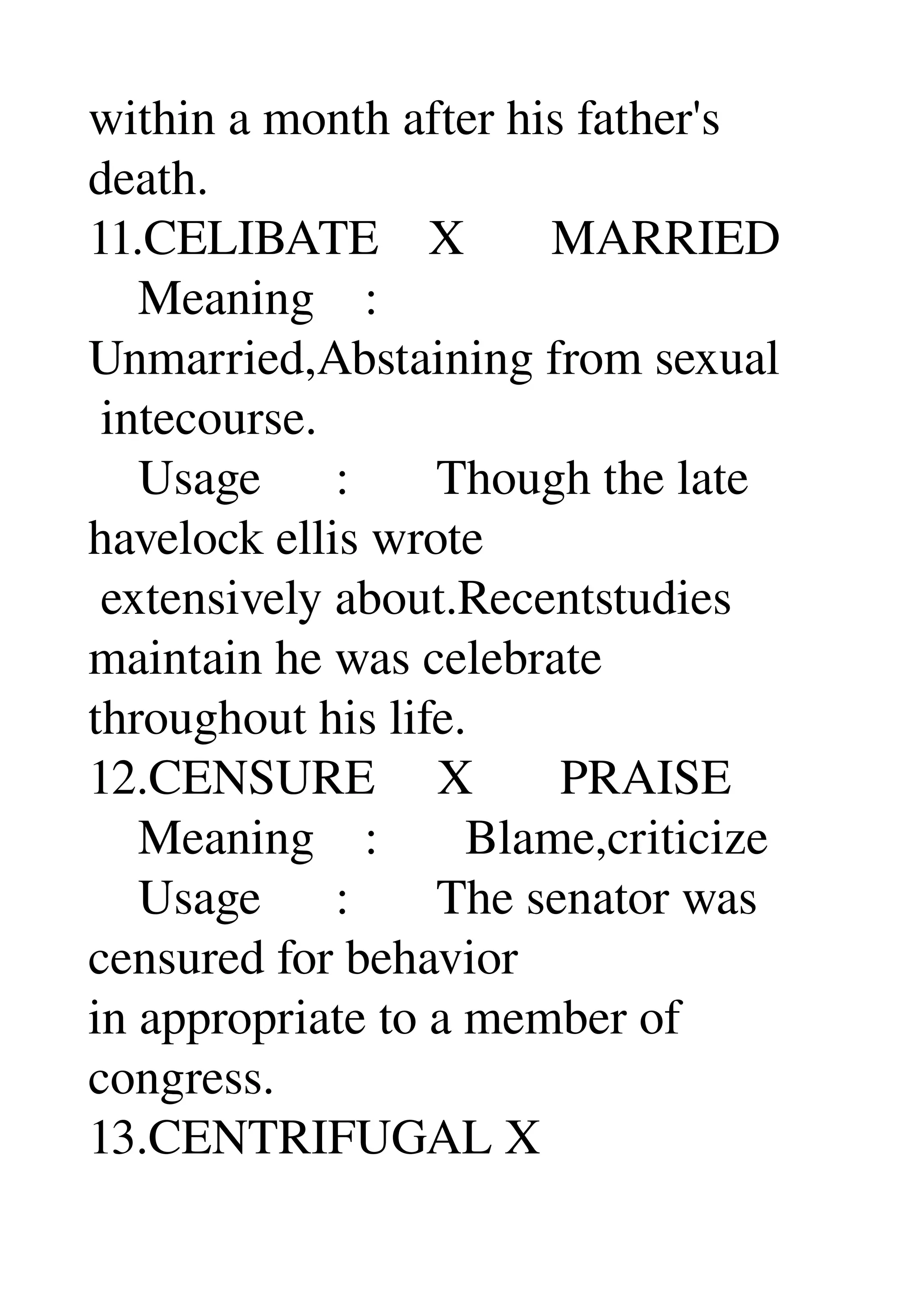 within a month after his father's 
death. 
11.CELIBATE    X       MARRIED 
    Meaning    : 
Unmarried,Abstaining from sexual 
 intecourse. 
    Usage      :       Though the late 
havelock ellis wrote 
 extensively about.Recentstudies 
maintain he was celebrate 
throughout his life. 
12.CENSURE     X       PRAISE 
    Meaning    :       Blame,criticize 
    Usage      :       The senator was 
censured for behavior 
in appropriate to a member of 
congress. 
13.CENTRIFUGAL X 
 