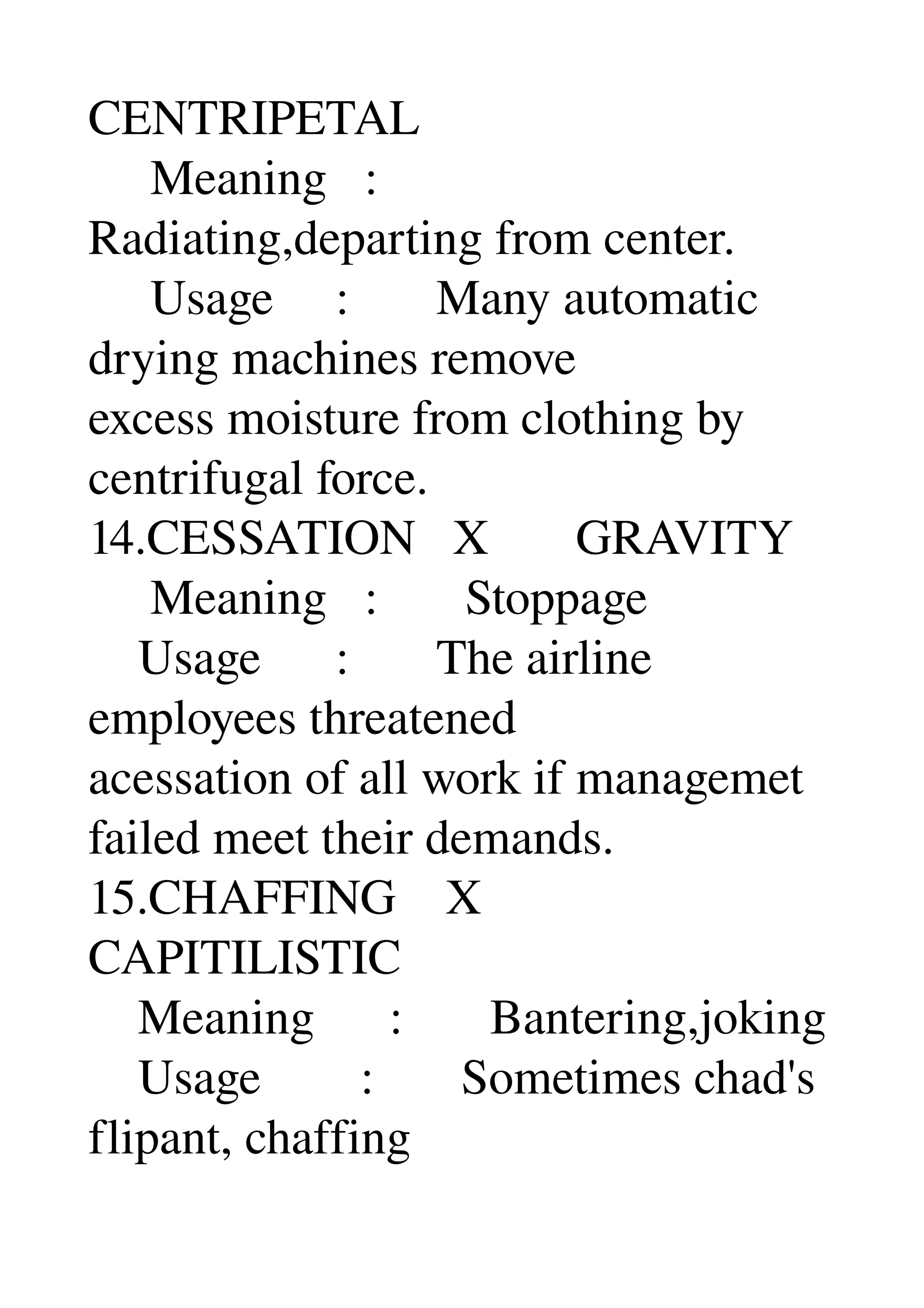 CENTRIPETAL 
     Meaning   : 
Radiating,departing from center. 
     Usage     :       Many automatic 
drying machines remove 
excess moisture from clothing by 
centrifugal force. 
14.CESSATION   X       GRAVITY 
     Meaning   :       Stoppage 
    Usage      :       The airline 
employees threatened 
acessation of all work if managemet 
failed meet their demands. 
15.CHAFFING    X 
CAPITILISTIC 
    Meaning      :       Bantering,joking 
    Usage        :       Sometimes chad's 
flipant, chaffing 
 