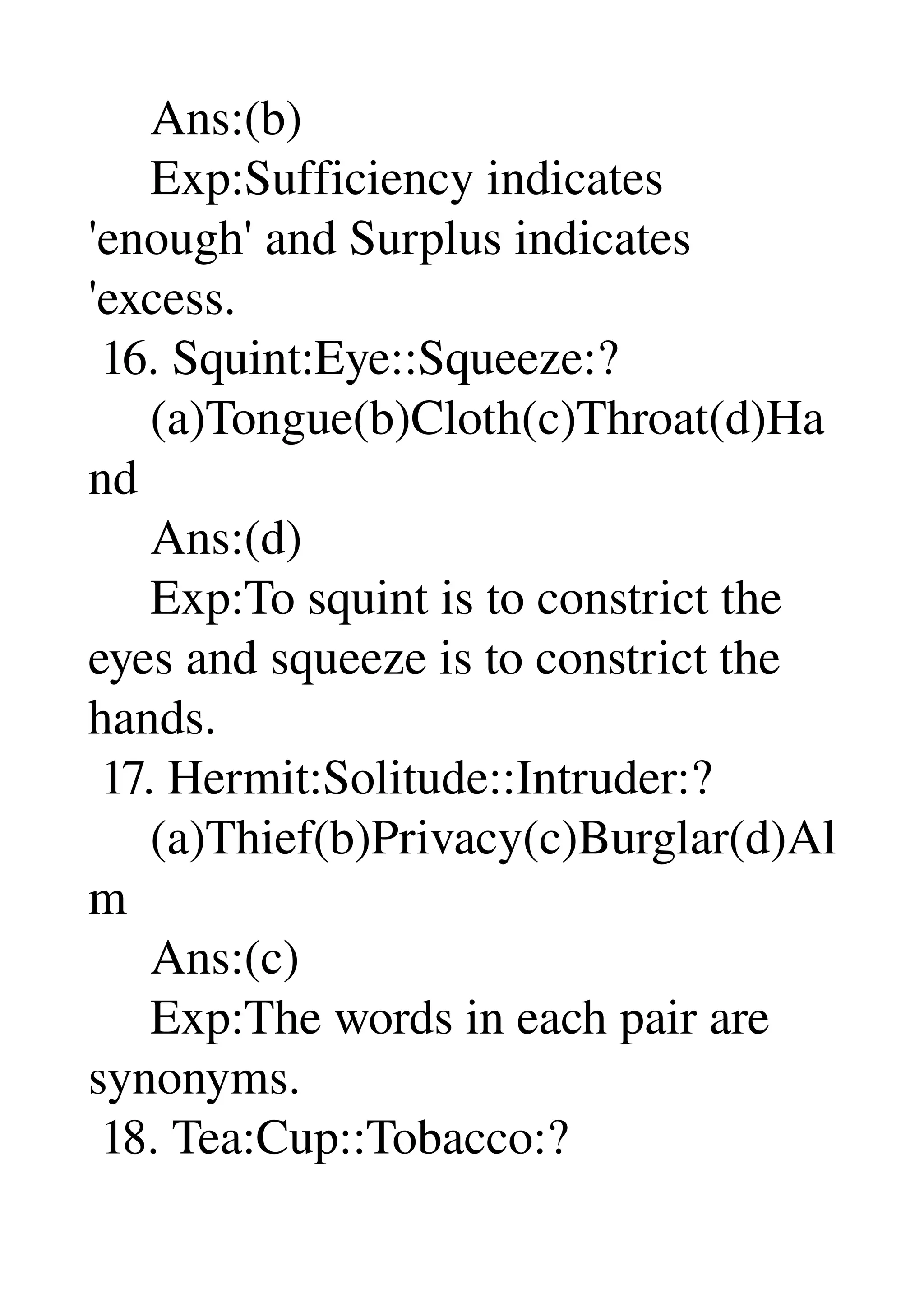      Ans:(b) 
     Exp:Sufficiency indicates 
'enough' and Surplus indicates 
'excess. 
 16. Squint:Eye::Squeeze:? 
     (a)Tongue(b)Cloth(c)Throat(d)Ha
nd 
     Ans:(d) 
     Exp:To squint is to constrict the 
eyes and squeeze is to constrict the 
hands. 
 17. Hermit:Solitude::Intruder:? 
     (a)Thief(b)Privacy(c)Burglar(d)Al
m 
     Ans:(c) 
     Exp:The words in each pair are 
synonyms. 
 18. Tea:Cup::Tobacco:? 
 