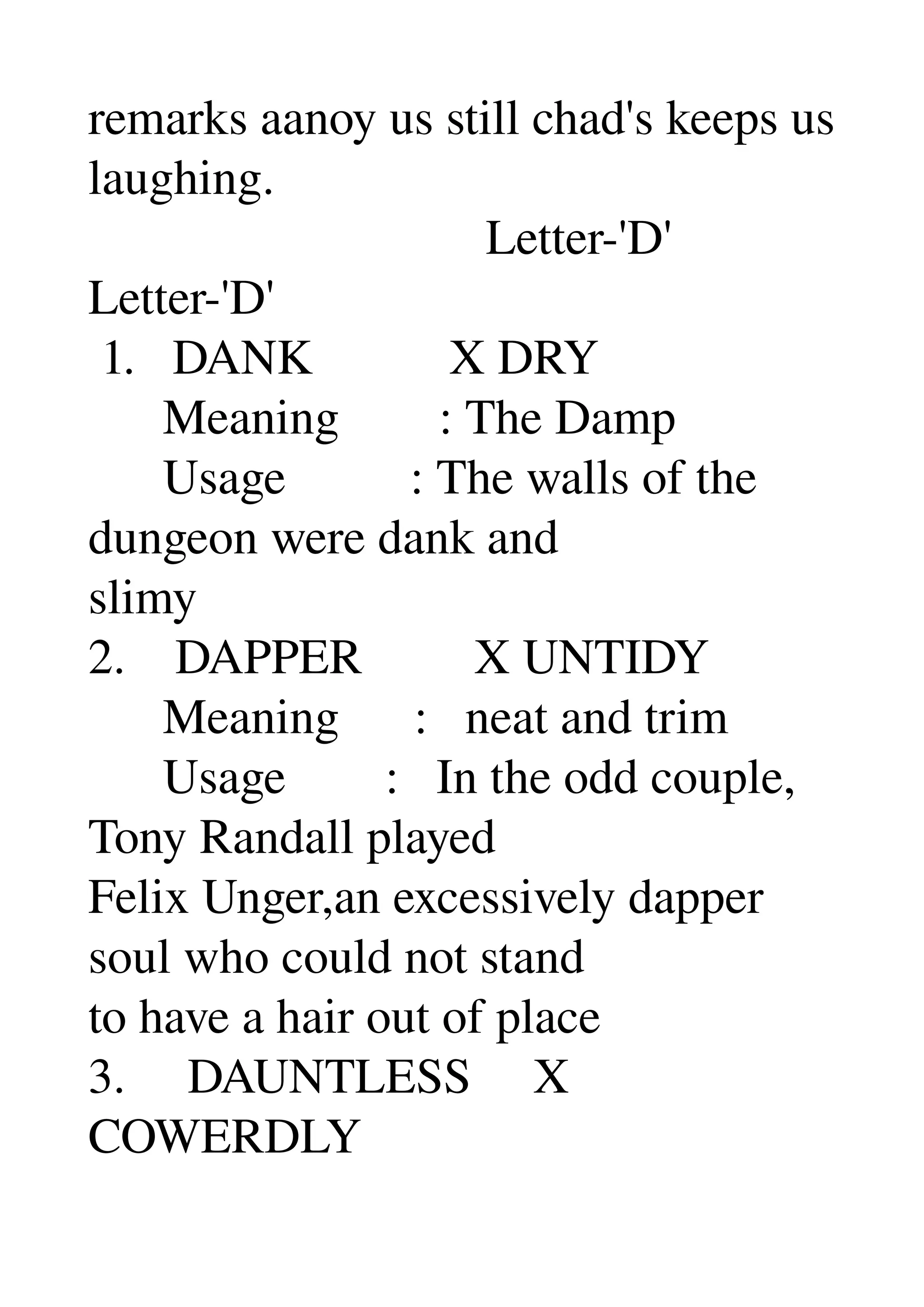 remarks aanoy us still chad's keeps us 
laughing. 
                                Letter­'D' 
Letter­'D' 
 1.   DANK           X DRY 
      Meaning        : The Damp 
      Usage          : The walls of the 
dungeon were dank and 
slimy 
2.    DAPPER         X UNTIDY 
      Meaning      :   neat and trim 
      Usage        :   In the odd couple, 
Tony Randall played 
Felix Unger,an excessively dapper 
soul who could not stand 
to have a hair out of place 
3.     DAUNTLESS     X 
COWERDLY 
 