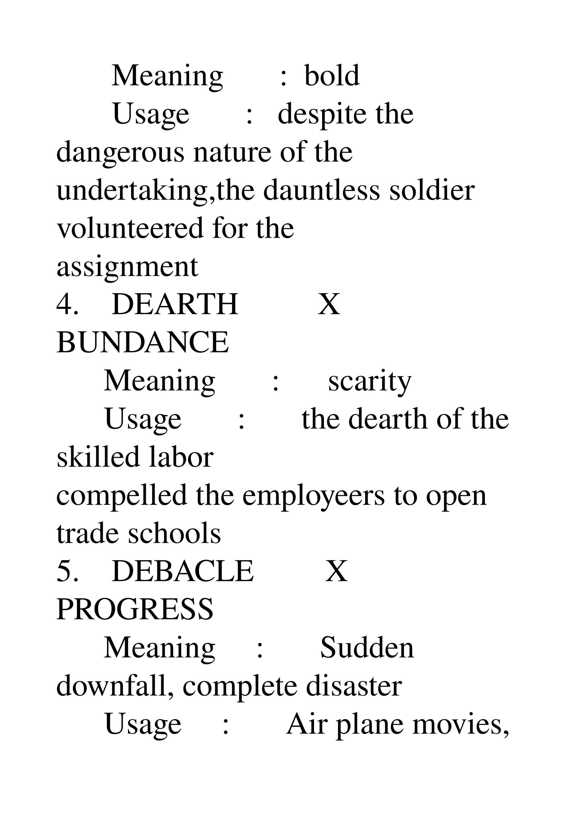        Meaning       :  bold 
       Usage       :   despite the 
dangerous nature of the 
undertaking,the dauntless soldier 
volunteered for the 
assignment 
4.    DEARTH          X 
BUNDANCE 
      Meaning       :      scarity 
      Usage       :       the dearth of the 
skilled labor 
compelled the employeers to open 
trade schools 
5.    DEBACLE         X 
PROGRESS 
      Meaning     :       Sudden 
downfall, complete disaster 
      Usage     :       Air plane movies, 
 
