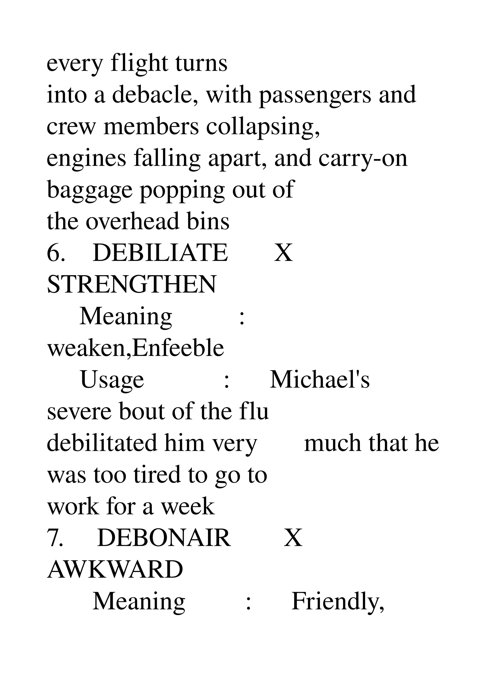 every flight turns 
into a debacle, with passengers and 
crew members collapsing, 
engines falling apart, and carry­on 
baggage popping out of 
the overhead bins 
6.    DEBILIATE       X 
STRENGTHEN 
     Meaning          : 
weaken,Enfeeble 
     Usage            :      Michael's 
severe bout of the flu 
debilitated him very       much that he 
was too tired to go to 
work for a week 
7.     DEBONAIR        X 
AWKWARD 
       Meaning         :      Friendly, 
 