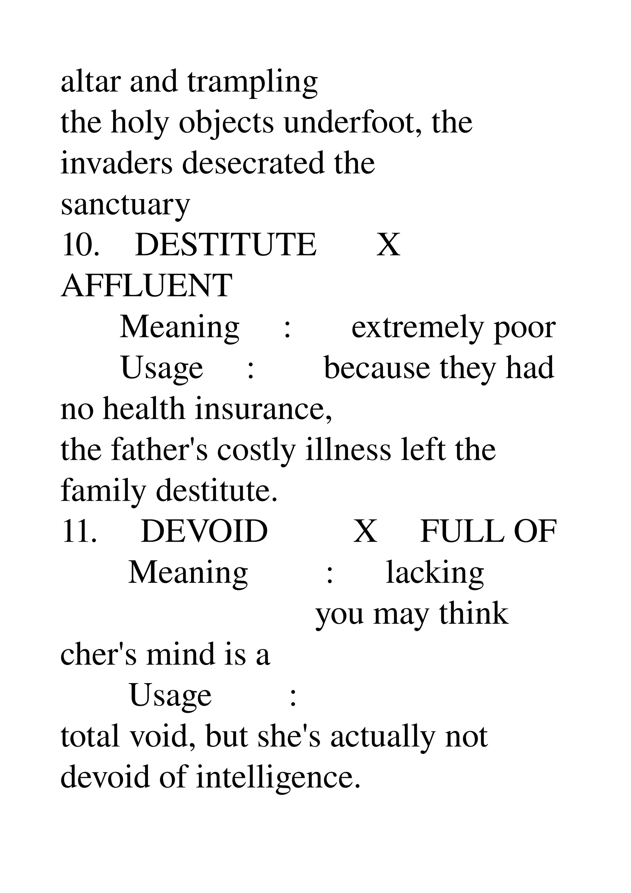 altar and trampling 
the holy objects underfoot, the 
invaders desecrated the 
sanctuary 
10.    DESTITUTE       X 
AFFLUENT 
       Meaning     :       extremely poor 
       Usage     :        because they had 
no health insurance, 
the father's costly illness left the 
family destitute. 
11.     DEVOID          X     FULL OF 
        Meaning         :      lacking 
                              you may think 
cher's mind is a 
        Usage         : 
total void, but she's actually not 
devoid of intelligence. 
 