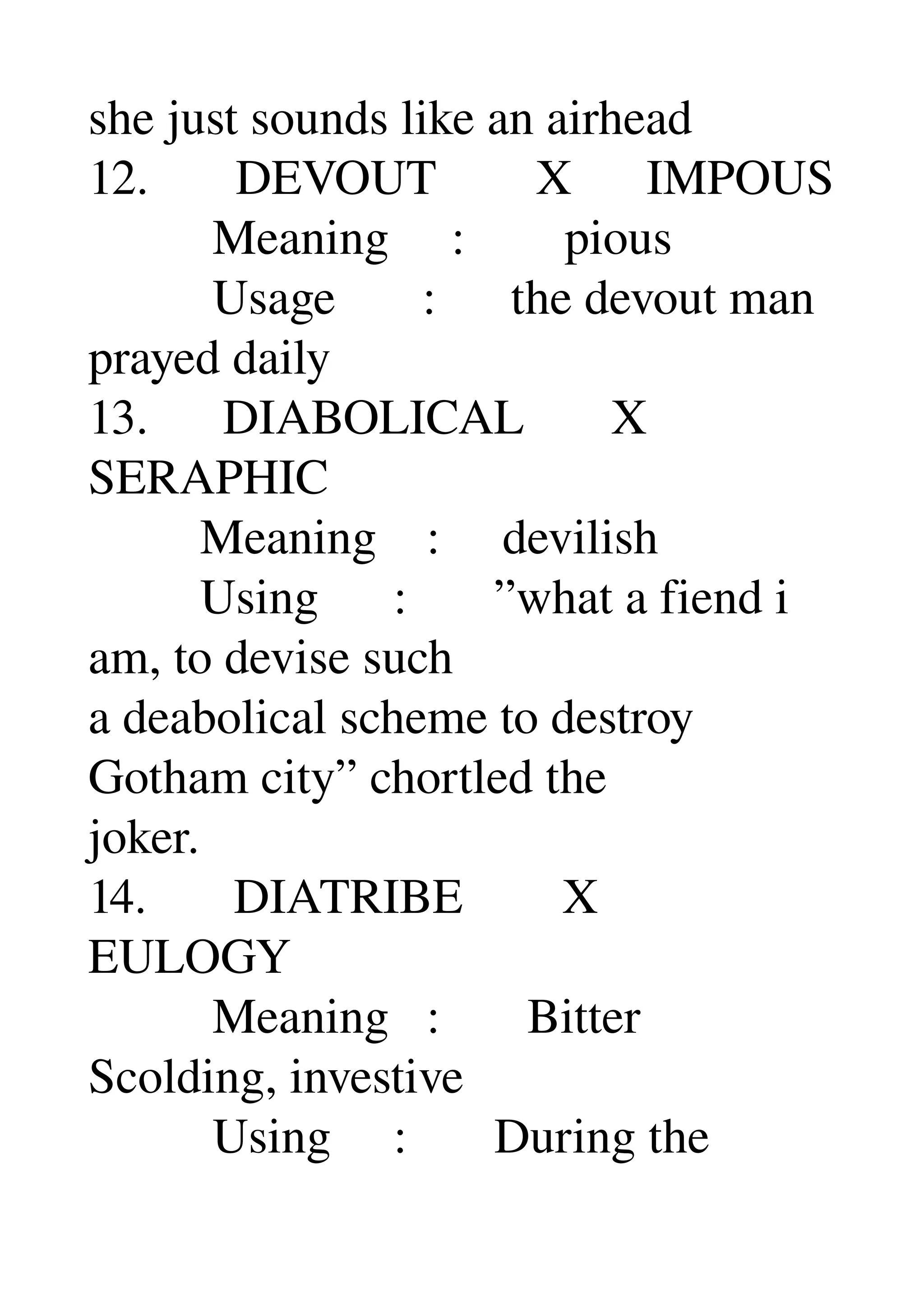 she just sounds like an airhead 
12.       DEVOUT        X      IMPOUS 
          Meaning     :        pious 
          Usage       :      the devout man 
prayed daily 
13.      DIABOLICAL       X 
SERAPHIC 
         Meaning    :     devilish 
         Using      :       ”what a fiend i 
am, to devise such 
a deabolical scheme to destroy 
Gotham city” chortled the 
joker. 
14.       DIATRIBE        X 
EULOGY 
          Meaning   :       Bitter 
Scolding, investive 
          Using     :       During the 
 