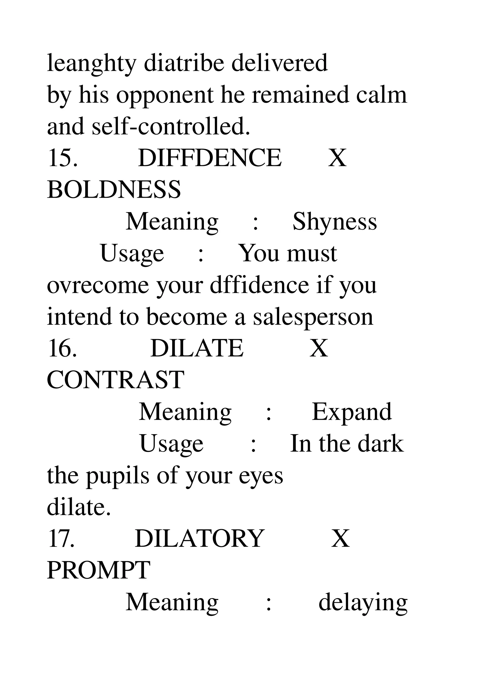 leanghty diatribe delivered 
by his opponent he remained calm 
and self­controlled. 
15.         DIFFDENCE       X 
BOLDNESS 
            Meaning     :     Shyness 
        Usage     :     You must 
ovrecome your dffidence if you 
intend to become a salesperson 
16.           DILATE          X 
CONTRAST 
              Meaning     :      Expand 
              Usage       :     In the dark 
the pupils of your eyes 
dilate. 
17.         DILATORY          X 
PROMPT 
            Meaning       :       delaying 
 