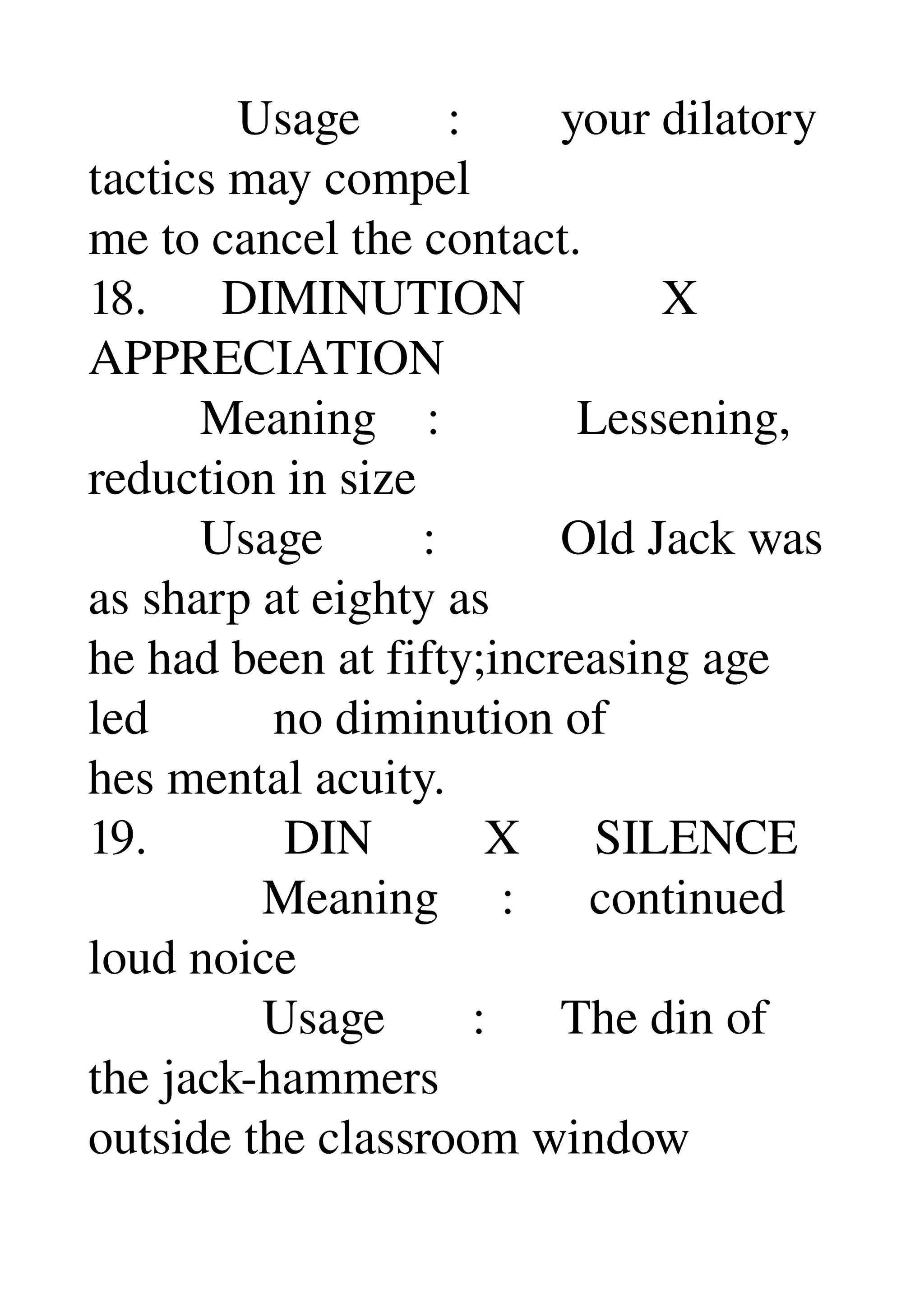             Usage       :        your dilatory 
tactics may compel 
me to cancel the contact. 
18.      DIMINUTION           X 
APPRECIATION 
         Meaning    :           Lessening, 
reduction in size 
         Usage        :          Old Jack was 
as sharp at eighty as 
he had been at fifty;increasing age 
led          no diminution of 
hes mental acuity. 
19.           DIN         X      SILENCE 
              Meaning     :      continued 
loud noice 
              Usage       :      The din of 
the jack­hammers 
outside the classroom window 
 