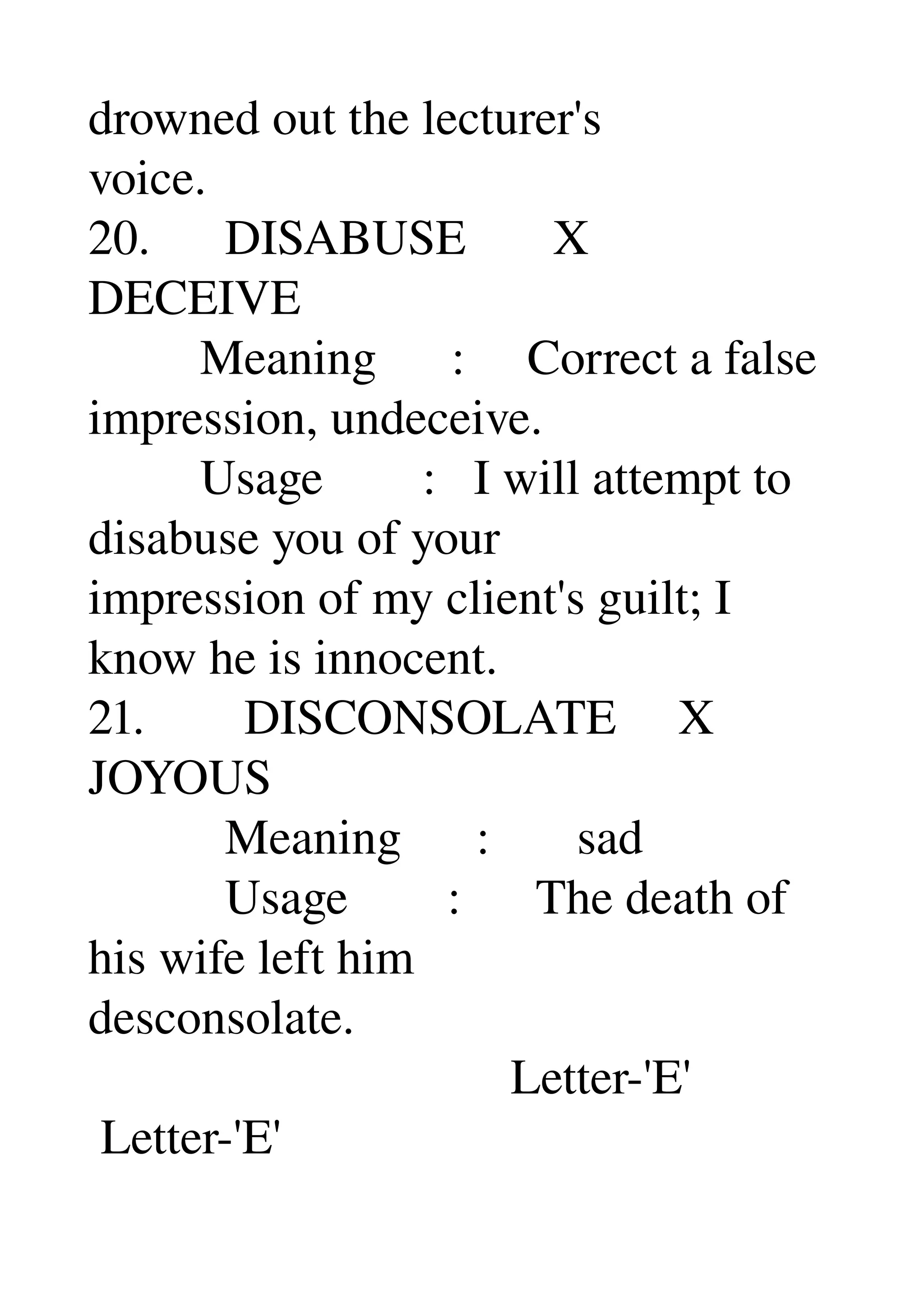 drowned out the lecturer's 
voice. 
20.      DISABUSE       X 
DECEIVE 
         Meaning      :     Correct a false 
impression, undeceive. 
         Usage        :   I will attempt to 
disabuse you of your 
impression of my client's guilt; I 
know he is innocent. 
21.        DISCONSOLATE     X 
JOYOUS 
           Meaning      :       sad 
           Usage        :      The death of 
his wife left him 
desconsolate. 
                                  Letter­'E' 
 Letter­'E' 
 