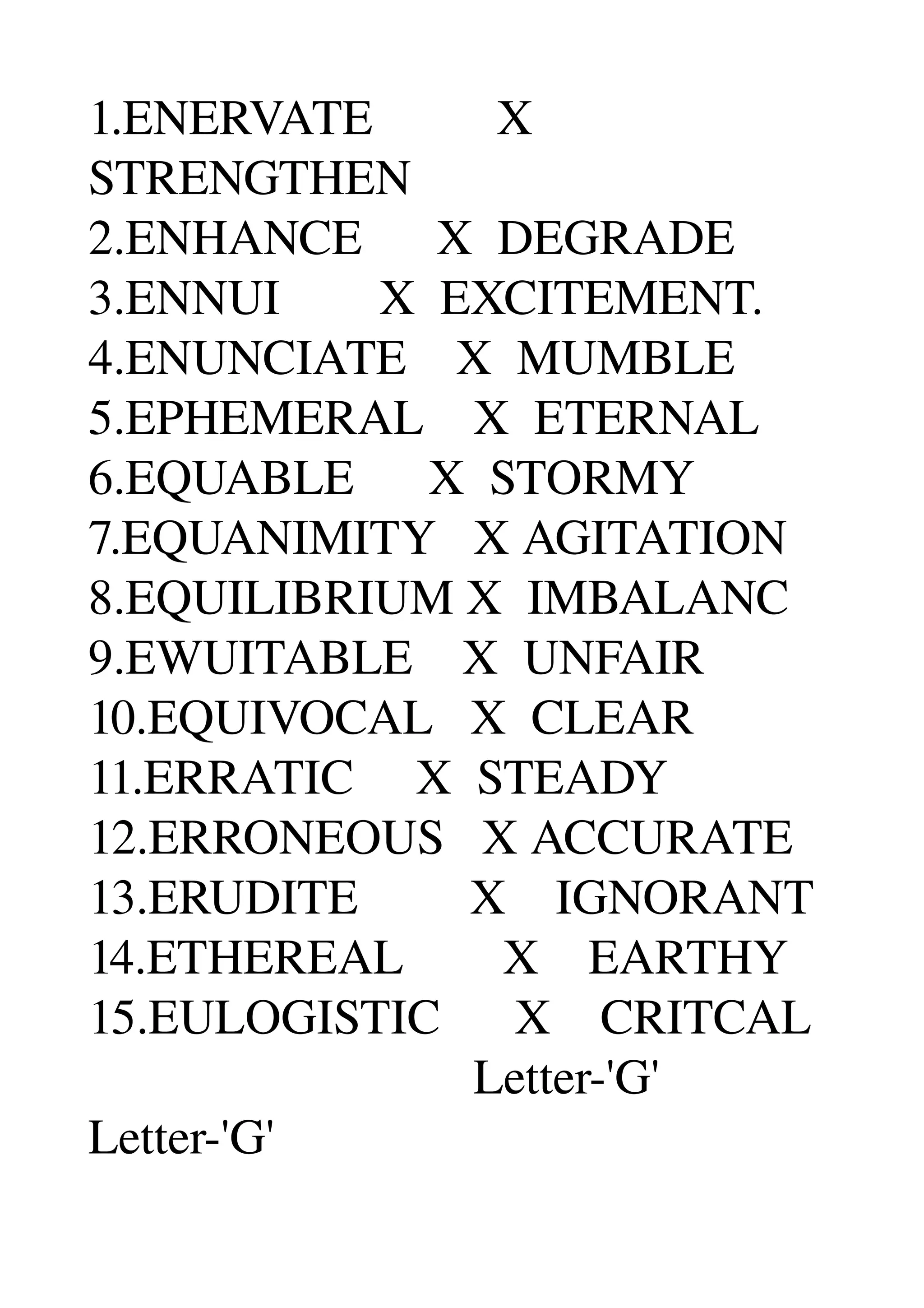 1.ENERVATE          X 
STRENGTHEN 
2.ENHANCE      X  DEGRADE 
3.ENNUI        X  EXCITEMENT. 
4.ENUNCIATE    X  MUMBLE 
5.EPHEMERAL    X  ETERNAL 
6.EQUABLE      X  STORMY 
7.EQUANIMITY   X AGITATION 
8.EQUILIBRIUM X  IMBALANC 
9.EWUITABLE    X  UNFAIR 
10.EQUIVOCAL   X  CLEAR 
11.ERRATIC     X  STEADY 
12.ERRONEOUS   X ACCURATE 
13.ERUDITE         X    IGNORANT 
14.ETHEREAL        X    EARTHY 
15.EULOGISTIC      X    CRITCAL 
                               Letter­'G' 
Letter­'G' 
 