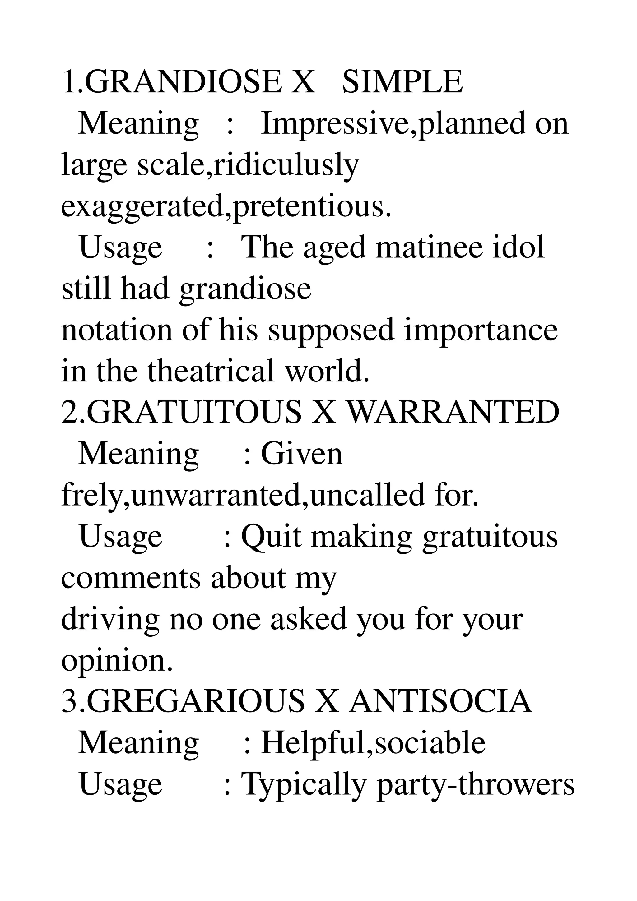 1.GRANDIOSE X   SIMPLE 
  Meaning   :   Impressive,planned on 
large scale,ridiculusly 
exaggerated,pretentious. 
  Usage     :   The aged matinee idol 
still had grandiose 
notation of his supposed importance 
in the theatrical world. 
2.GRATUITOUS X WARRANTED 
  Meaning     : Given 
frely,unwarranted,uncalled for. 
  Usage       : Quit making gratuitous 
comments about my 
driving no one asked you for your 
opinion. 
3.GREGARIOUS X ANTISOCIA 
  Meaning     : Helpful,sociable 
  Usage       : Typically party­throwers 
 
