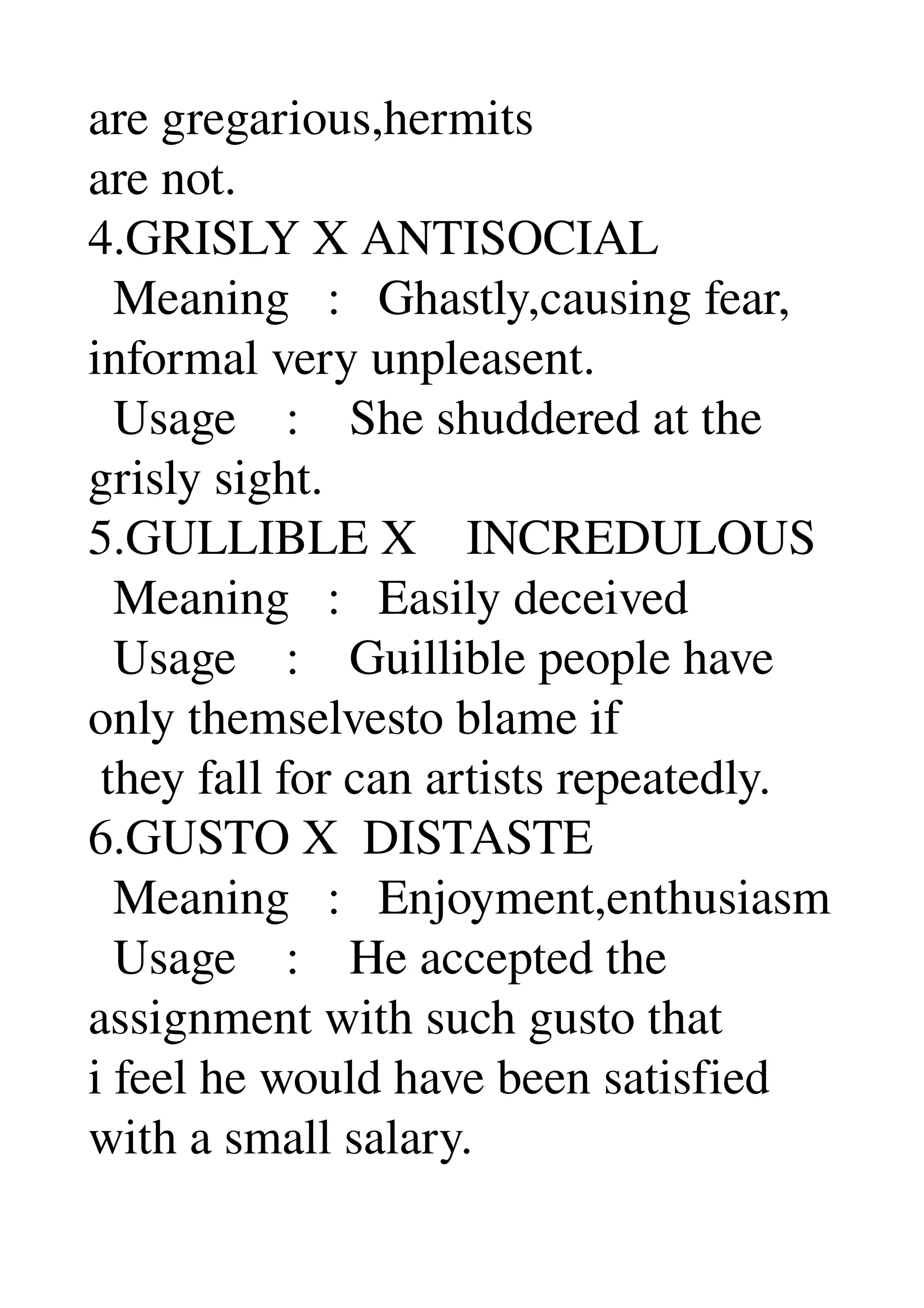 are gregarious,hermits 
are not. 
4.GRISLY X ANTISOCIAL 
  Meaning   :   Ghastly,causing fear, 
informal very unpleasent. 
  Usage    :    She shuddered at the 
grisly sight. 
5.GULLIBLE X    INCREDULOUS 
  Meaning   :   Easily deceived 
  Usage    :    Guillible people have 
only themselvesto blame if 
 they fall for can artists repeatedly. 
6.GUSTO X  DISTASTE 
  Meaning   :   Enjoyment,enthusiasm 
  Usage    :    He accepted the 
assignment with such gusto that 
i feel he would have been satisfied 
with a small salary. 
 