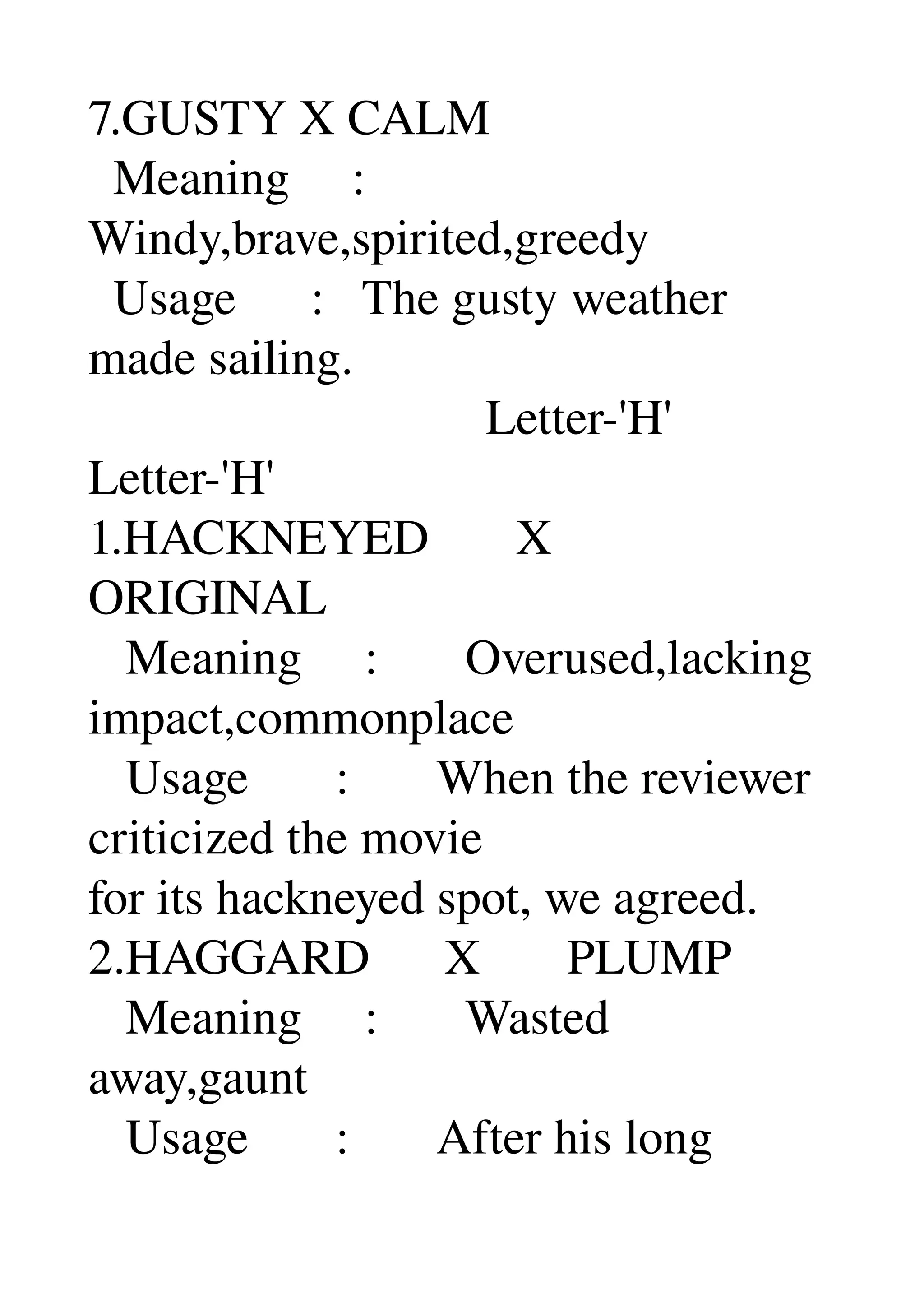 7.GUSTY X CALM 
  Meaning     : 
Windy,brave,spirited,greedy 
  Usage      :   The gusty weather 
made sailing. 
                                Letter­'H' 
Letter­'H' 
1.HACKNEYED       X 
ORIGINAL 
   Meaning     :       Overused,lacking 
impact,commonplace 
   Usage       :       When the reviewer 
criticized the movie 
for its hackneyed spot, we agreed. 
2.HAGGARD      X       PLUMP 
   Meaning     :       Wasted 
away,gaunt 
   Usage       :       After his long 
 