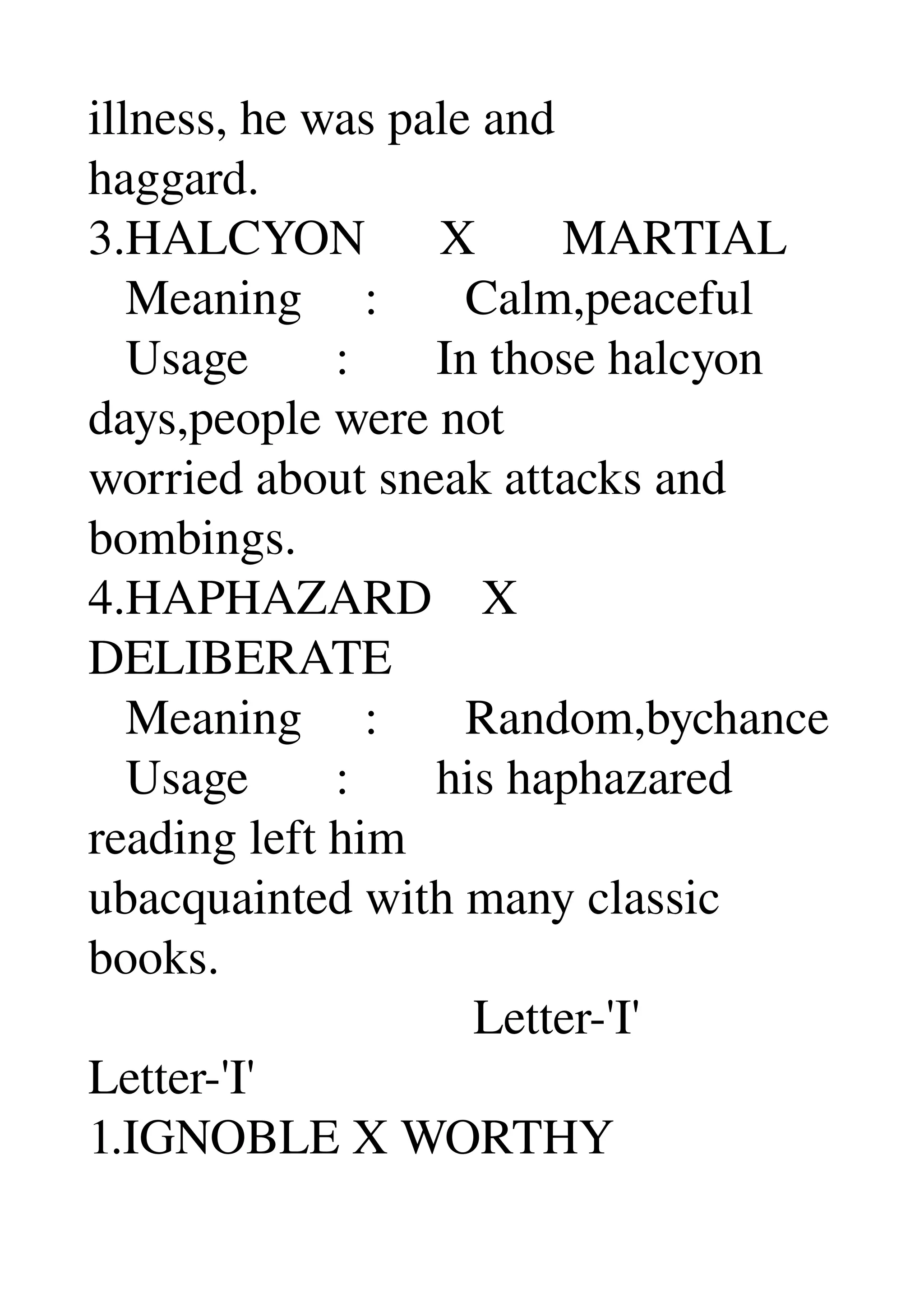 illness, he was pale and 
haggard. 
3.HALCYON      X       MARTIAL 
   Meaning     :       Calm,peaceful 
   Usage       :       In those halcyon 
days,people were not 
worried about sneak attacks and 
bombings. 
4.HAPHAZARD    X 
DELIBERATE 
   Meaning     :       Random,bychance 
   Usage       :       his haphazared 
reading left him 
ubacquainted with many classic 
books. 
                               Letter­'I' 
Letter­'I' 
1.IGNOBLE X WORTHY 
 