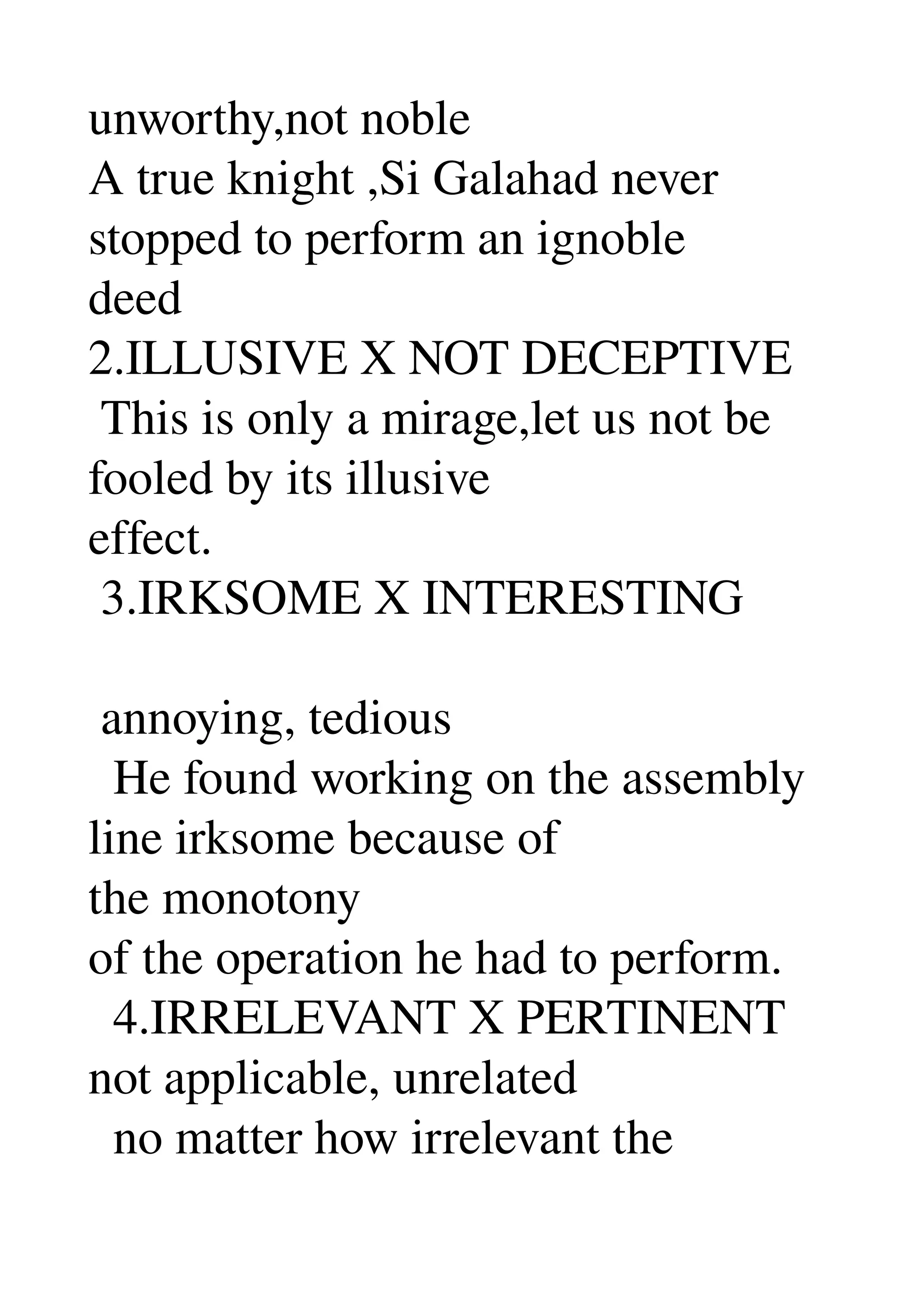 unworthy,not noble 
A true knight ,Si Galahad never 
stopped to perform an ignoble 
deed 
2.ILLUSIVE X NOT DECEPTIVE 
 This is only a mirage,let us not be 
fooled by its illusive 
effect. 
 3.IRKSOME X INTERESTING 

 annoying, tedious 
  He found working on the assembly 
line irksome because of 
the monotony 
of the operation he had to perform. 
  4.IRRELEVANT X PERTINENT 
not applicable, unrelated 
  no matter how irrelevant the 
 