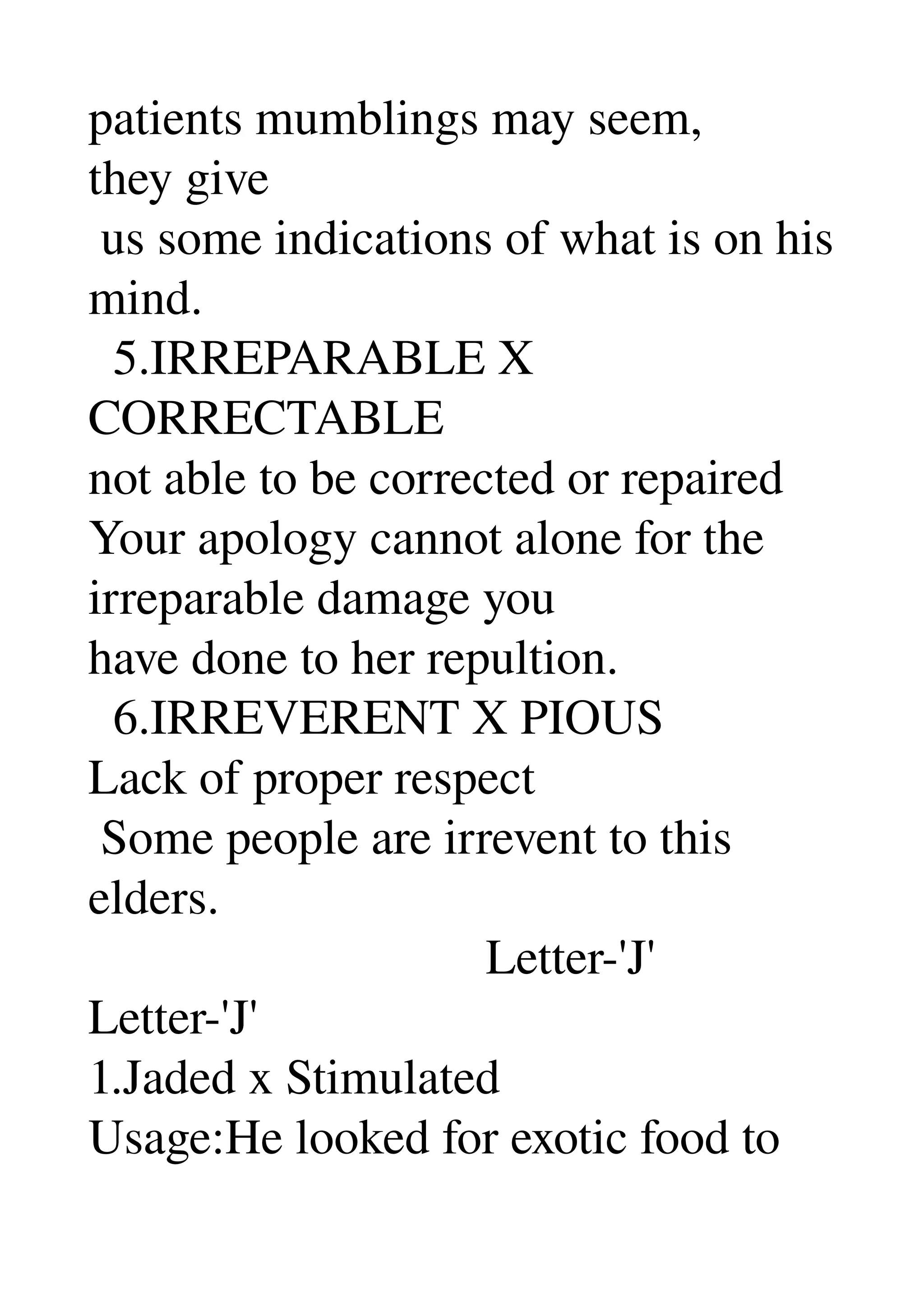 patients mumblings may seem, 
they give 
 us some indications of what is on his 
mind. 
  5.IRREPARABLE X 
CORRECTABLE 
not able to be corrected or repaired 
Your apology cannot alone for the 
irreparable damage you 
have done to her repultion. 
  6.IRREVERENT X PIOUS 
Lack of proper respect 
 Some people are irrevent to this 
elders. 
                                Letter­'J' 
Letter­'J' 
1.Jaded x Stimulated 
Usage:He looked for exotic food to 
 
