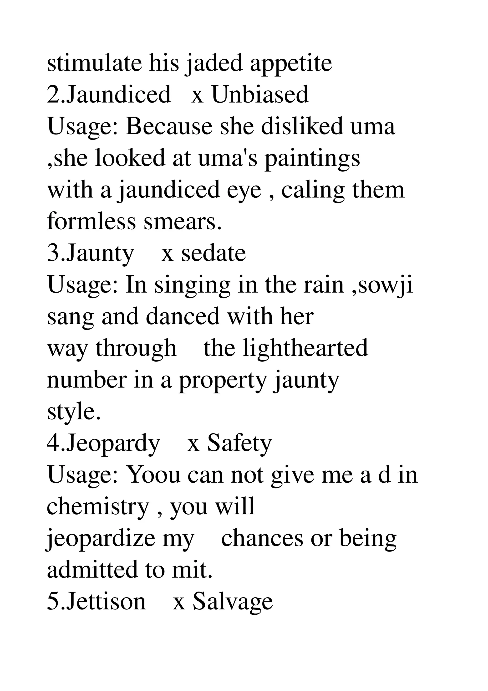 stimulate his jaded appetite 
2.Jaundiced   x Unbiased 
Usage: Because she disliked uma 
,she looked at uma's paintings 
with a jaundiced eye , caling them 
formless smears. 
3.Jaunty    x sedate 
Usage: In singing in the rain ,sowji 
sang and danced with her 
way through    the lighthearted 
number in a property jaunty 
style. 
4.Jeopardy    x Safety 
Usage: Yoou can not give me a d in 
chemistry , you will 
jeopardize my    chances or being 
admitted to mit. 
5.Jettison    x Salvage 
 