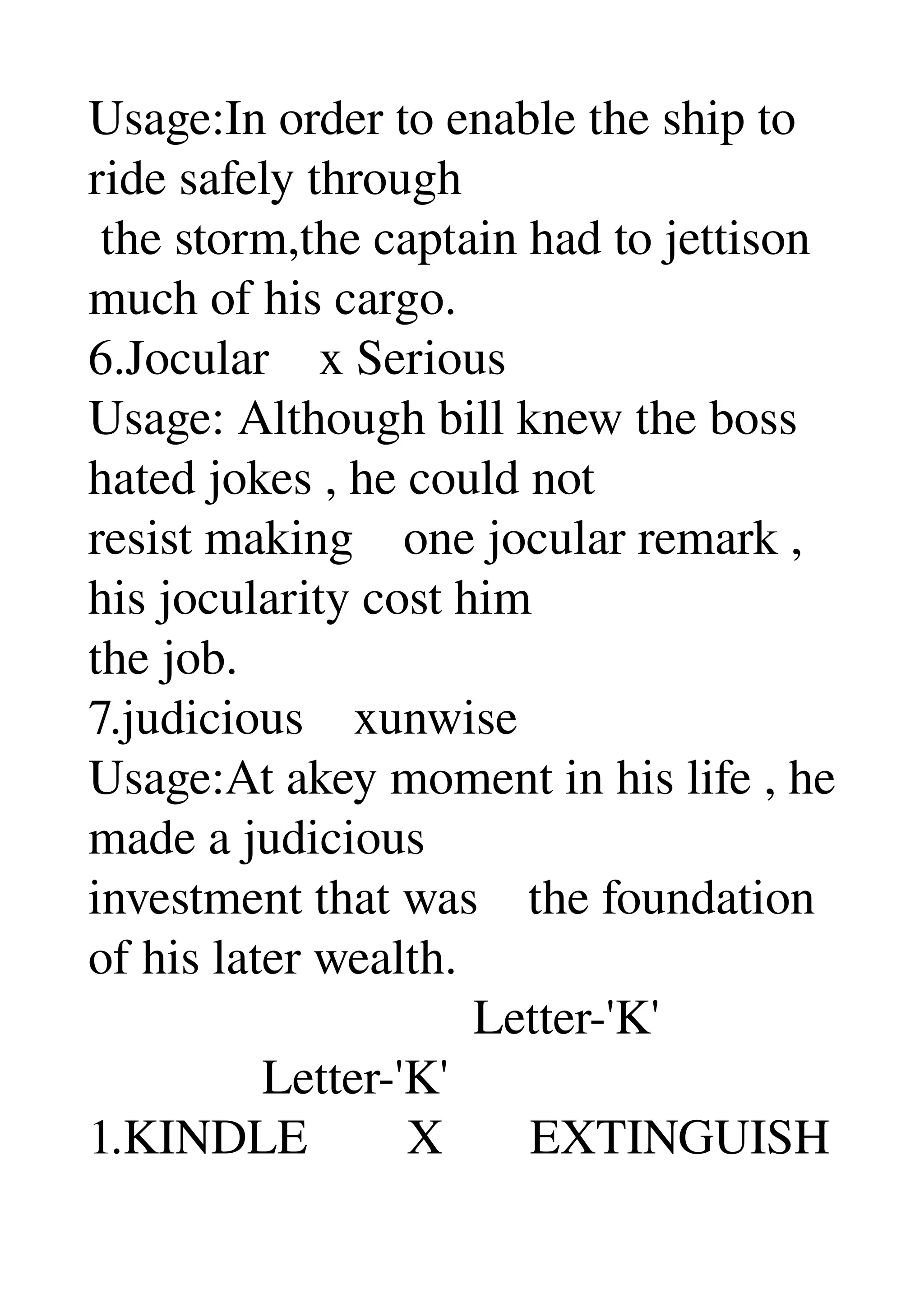 Usage:In order to enable the ship to 
ride safely through 
 the storm,the captain had to jettison 
much of his cargo. 
6.Jocular    x Serious 
Usage: Although bill knew the boss 
hated jokes , he could not 
resist making    one jocular remark , 
his jocularity cost him 
the job. 
7.judicious    xunwise 
Usage:At akey moment in his life , he 
made a judicious 
investment that was    the foundation 
of his later wealth. 
                               Letter­'K' 
              Letter­'K' 
1.KINDLE        X       EXTINGUISH 
 