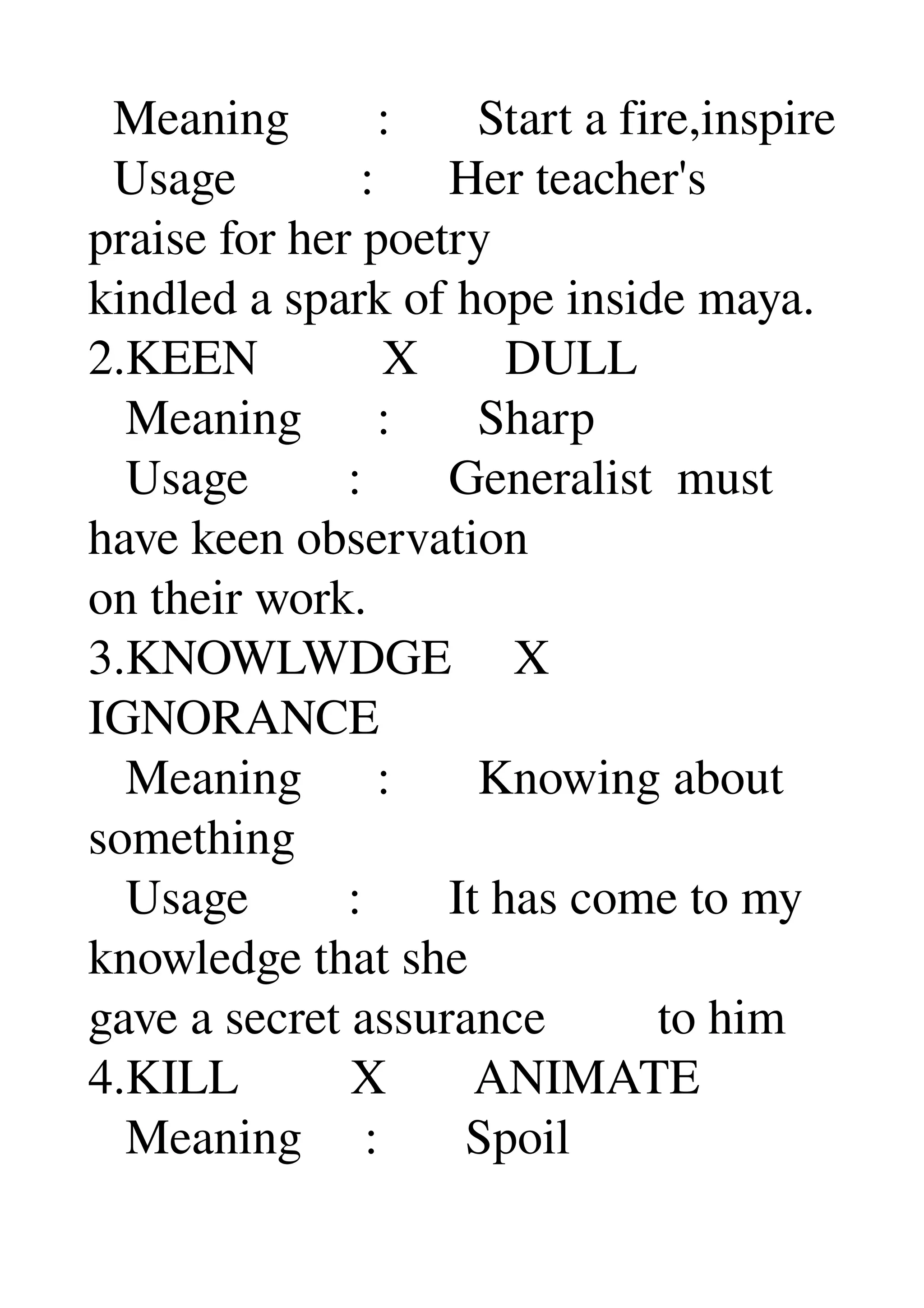   Meaning       :       Start a fire,inspire 
  Usage          :      Her teacher's 
praise for her poetry 
kindled a spark of hope inside maya. 
2.KEEN          X       DULL 
   Meaning      :       Sharp 
   Usage        :       Generalist  must 
have keen observation 
on their work. 
3.KNOWLWDGE     X 
IGNORANCE 
   Meaning      :       Knowing about 
something 
   Usage        :       It has come to my 
knowledge that she 
gave a secret assurance         to him 
4.KILL         X       ANIMATE 
   Meaning     :       Spoil 
 