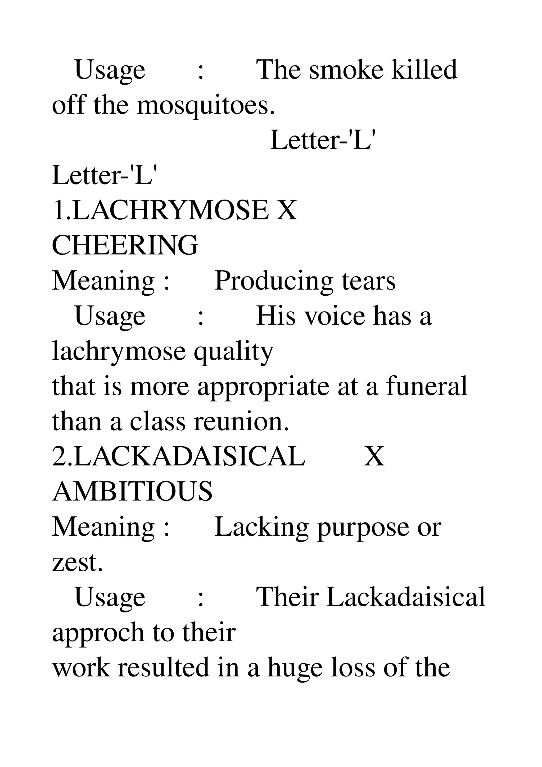    Usage       :       The smoke killed 
off the mosquitoes. 
                              Letter­'L' 
Letter­'L' 
1.LACHRYMOSE X 
CHEERING 
Meaning :      Producing tears 
   Usage       :       His voice has a 
lachrymose quality 
that is more appropriate at a funeral 
than a class reunion. 
2.LACKADAISICAL        X 
AMBITIOUS 
Meaning :      Lacking purpose or 
zest. 
   Usage       :       Their Lackadaisical 
approch to their 
work resulted in a huge loss of the 
 