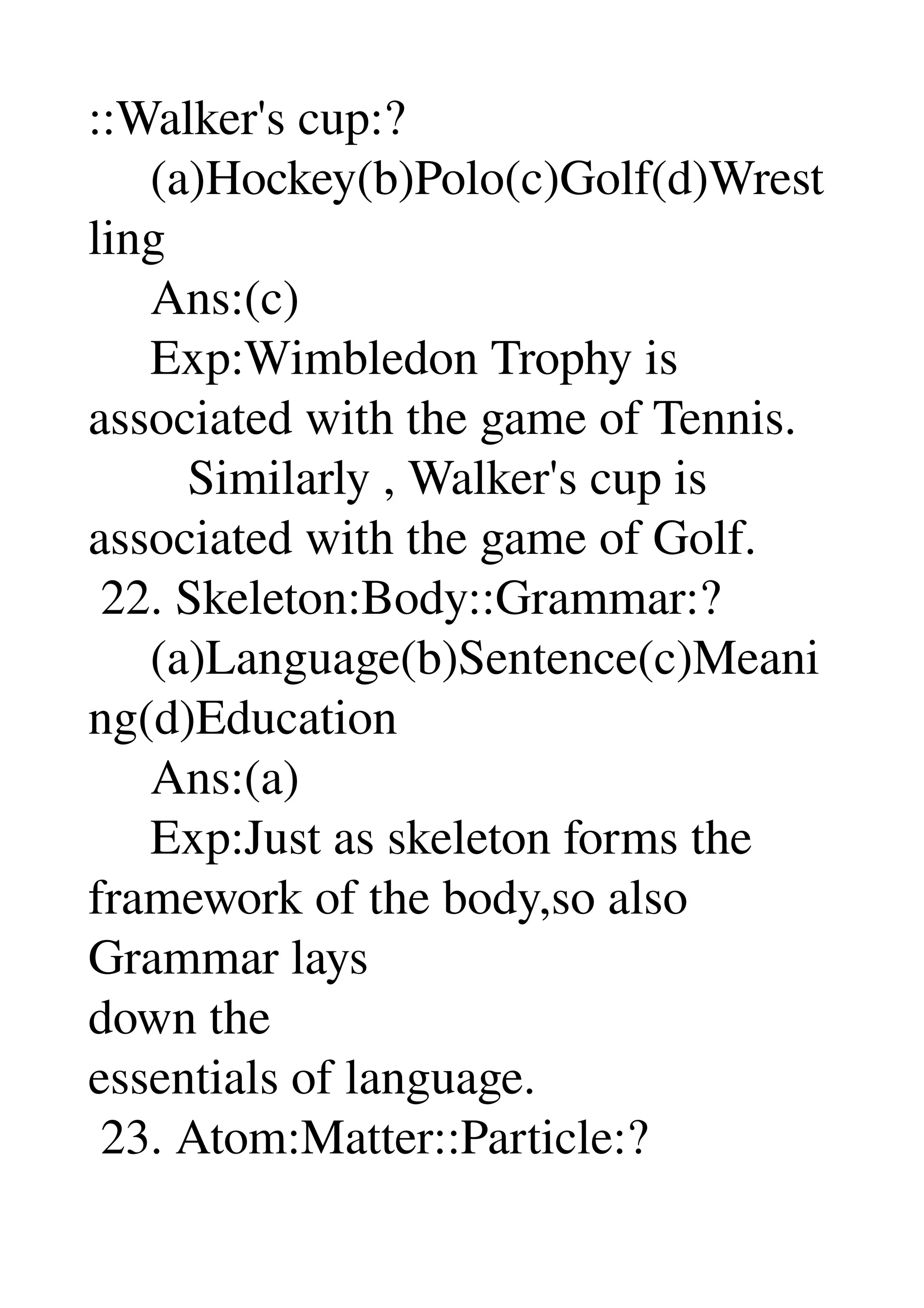 ::Walker's cup:? 
     (a)Hockey(b)Polo(c)Golf(d)Wrest
ling 
     Ans:(c) 
     Exp:Wimbledon Trophy is 
associated with the game of Tennis. 
        Similarly , Walker's cup is 
associated with the game of Golf. 
 22. Skeleton:Body::Grammar:? 
     (a)Language(b)Sentence(c)Meani
ng(d)Education 
     Ans:(a) 
     Exp:Just as skeleton forms the 
framework of the body,so also 
Grammar lays 
down the 
essentials of language. 
 23. Atom:Matter::Particle:? 
 
