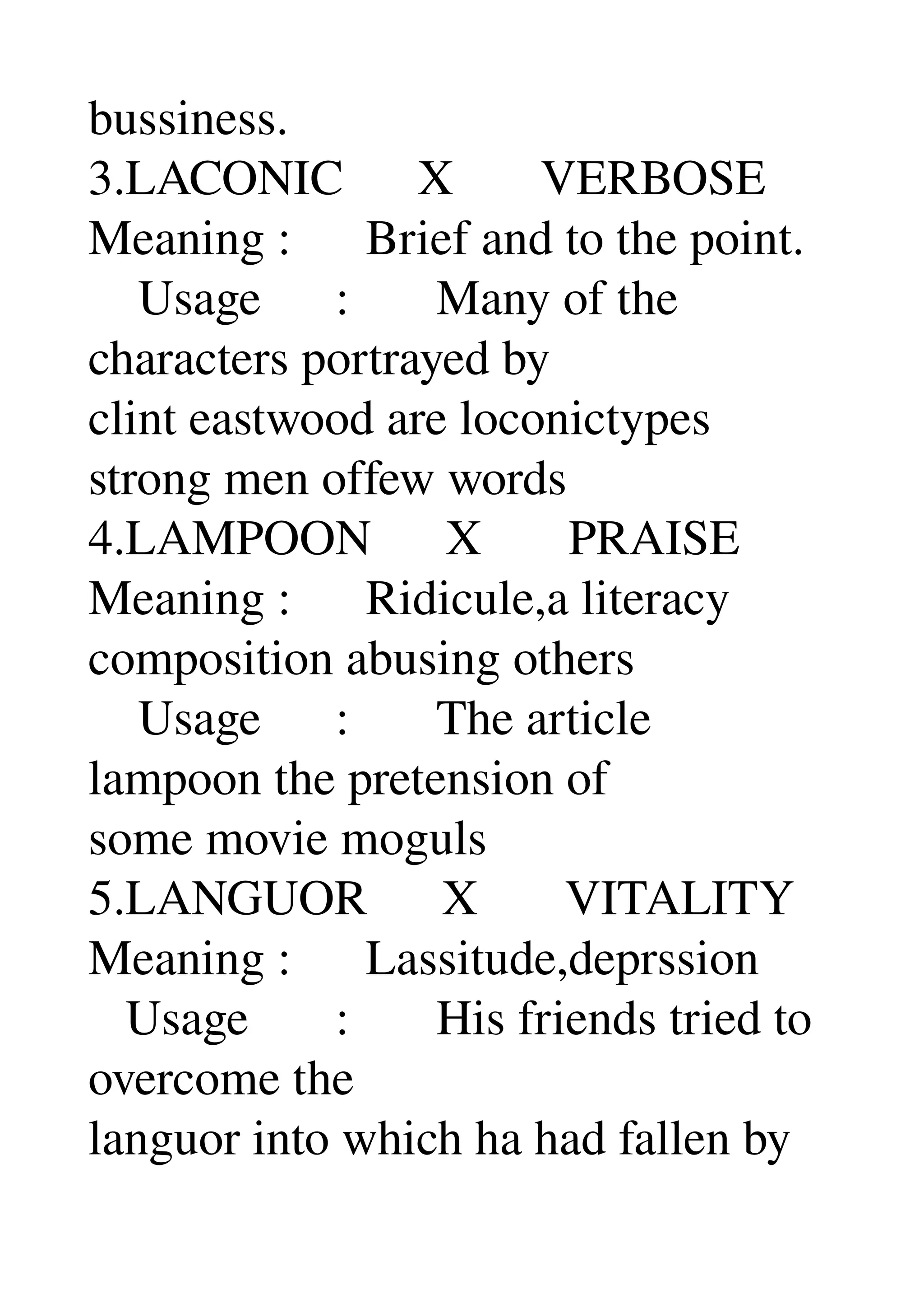 bussiness. 
3.LACONIC      X       VERBOSE 
Meaning :      Brief and to the point. 
    Usage      :       Many of the 
characters portrayed by 
clint eastwood are loconictypes 
strong men offew words 
4.LAMPOON      X       PRAISE 
Meaning :      Ridicule,a literacy 
composition abusing others 
    Usage      :       The article 
lampoon the pretension of 
some movie moguls 
5.LANGUOR      X       VITALITY 
Meaning :      Lassitude,deprssion 
   Usage       :       His friends tried to 
overcome the 
languor into which ha had fallen by 
 