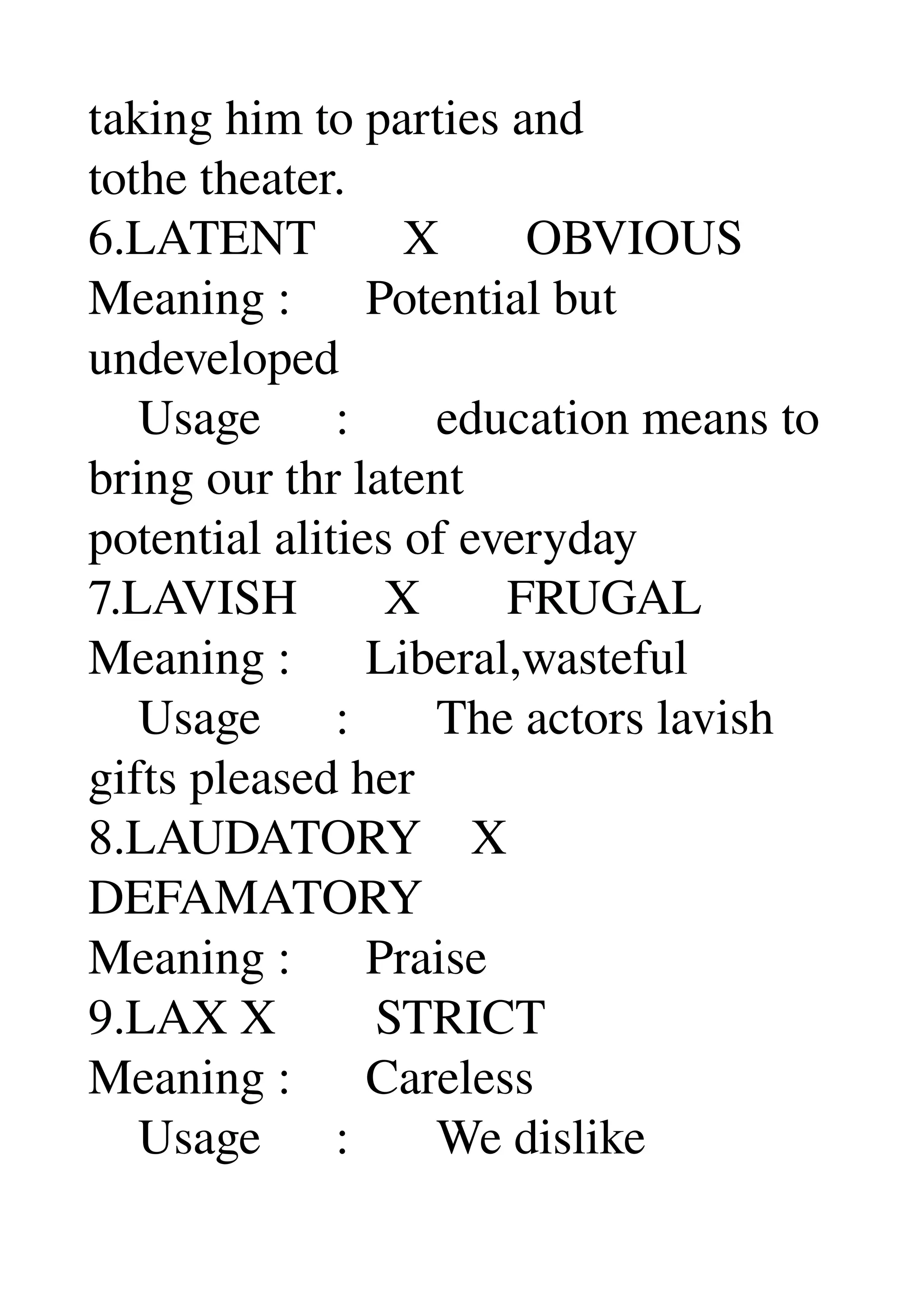 taking him to parties and 
tothe theater. 
6.LATENT       X       OBVIOUS 
Meaning :      Potential but 
undeveloped 
    Usage      :       education means to 
bring our thr latent 
potential alities of everyday 
7.LAVISH       X       FRUGAL 
Meaning :      Liberal,wasteful 
    Usage      :       The actors lavish 
gifts pleased her 
8.LAUDATORY    X 
DEFAMATORY 
Meaning :      Praise 
9.LAX X        STRICT 
Meaning :      Careless 
    Usage      :       We dislike 
 