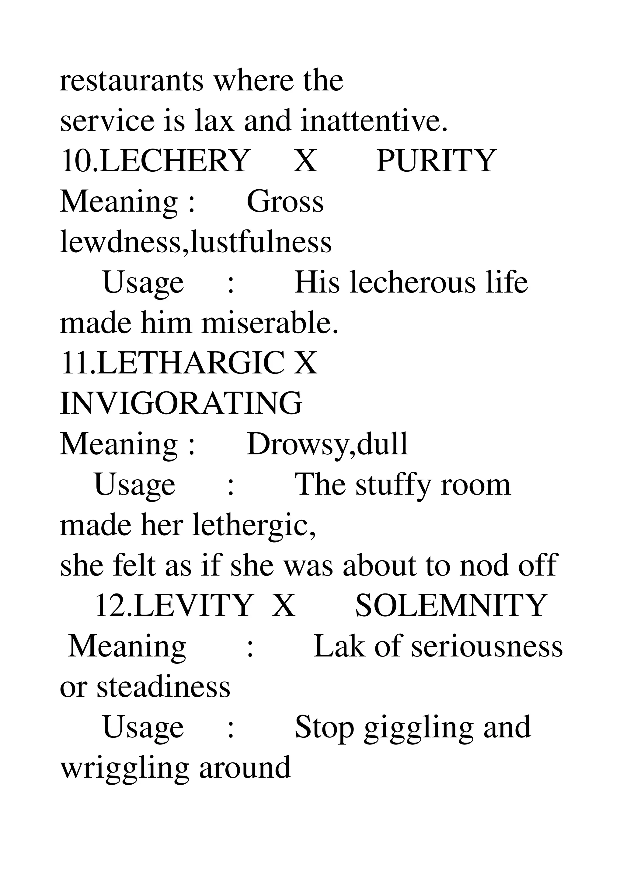 restaurants where the 
service is lax and inattentive. 
10.LECHERY     X       PURITY 
Meaning :      Gross 
lewdness,lustfulness 
     Usage     :       His lecherous life 
made him miserable. 
11.LETHARGIC X 
INVIGORATING 
Meaning :      Drowsy,dull 
    Usage      :       The stuffy room 
made her lethergic, 
she felt as if she was about to nod off 
    12.LEVITY  X       SOLEMNITY 
 Meaning       :       Lak of seriousness 
or steadiness 
     Usage     :       Stop giggling and 
wriggling around 
 
