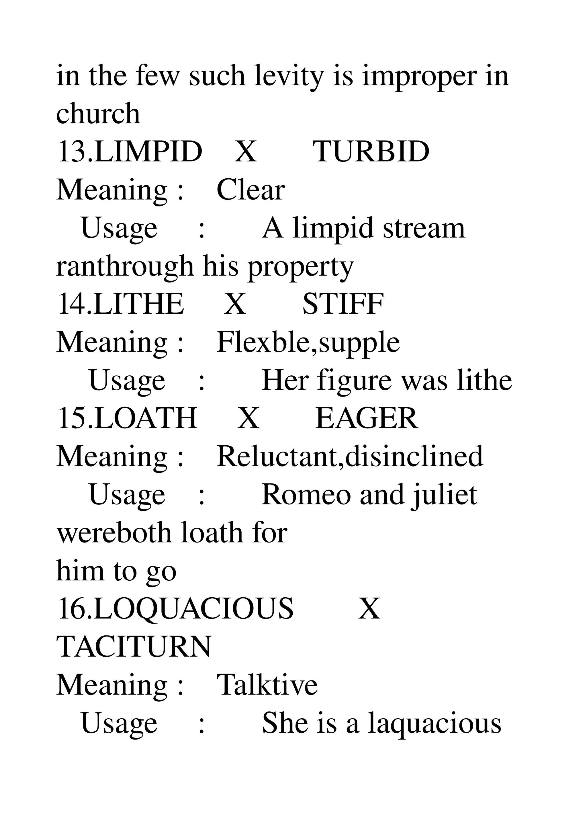 in the few such levity is improper in 
church 
13.LIMPID    X       TURBID 
Meaning :    Clear 
   Usage     :       A limpid stream 
ranthrough his property 
14.LITHE     X       STIFF 
Meaning :    Flexble,supple 
    Usage    :       Her figure was lithe 
15.LOATH     X       EAGER 
Meaning :    Reluctant,disinclined 
    Usage    :       Romeo and juliet 
wereboth loath for 
him to go 
16.LOQUACIOUS        X 
TACITURN 
Meaning :    Talktive 
   Usage     :       She is a laquacious 
 