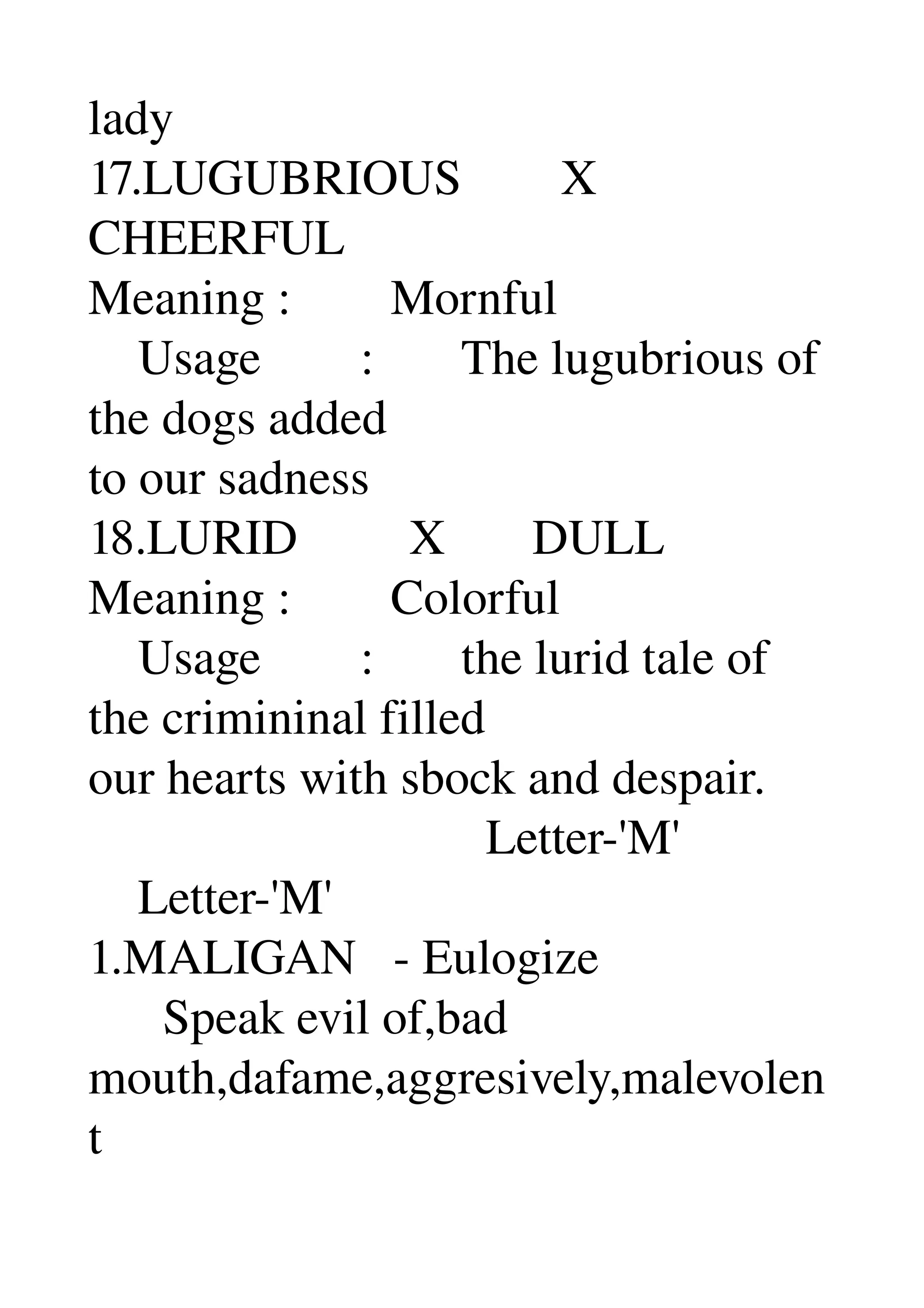 lady 
17.LUGUBRIOUS        X 
CHEERFUL 
Meaning :        Mornful 
    Usage        :       The lugubrious of 
the dogs added 
to our sadness 
18.LURID         X       DULL 
Meaning :        Colorful 
    Usage        :       the lurid tale of 
the crimininal filled 
our hearts with sbock and despair. 
                                Letter­'M' 
    Letter­'M' 
1.MALIGAN   ­ Eulogize 
      Speak evil of,bad 
mouth,dafame,aggresively,malevolen
t 
 