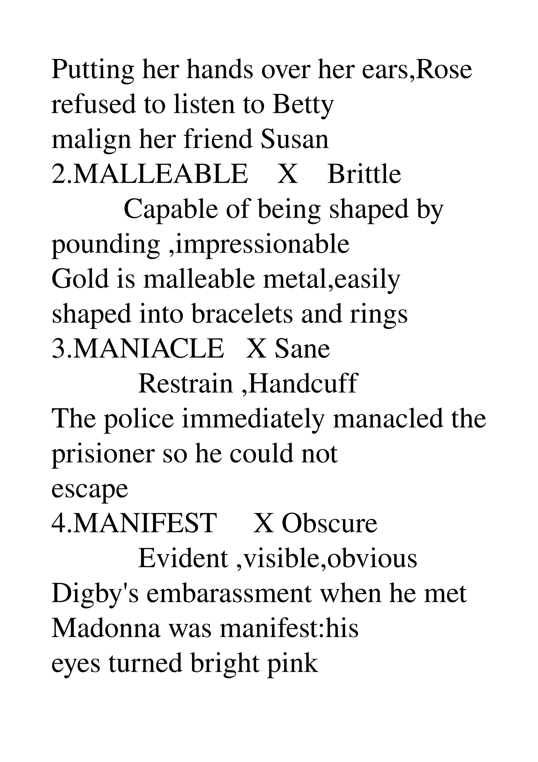 Putting her hands over her ears,Rose 
refused to listen to Betty 
malign her friend Susan 
2.MALLEABLE    X    Brittle 
          Capable of being shaped by 
pounding ,impressionable 
Gold is malleable metal,easily 
shaped into bracelets and rings 
3.MANIACLE   X Sane 
            Restrain ,Handcuff 
The police immediately manacled the 
prisioner so he could not 
escape 
4.MANIFEST     X Obscure 
            Evident ,visible,obvious 
Digby's embarassment when he met 
Madonna was manifest:his 
eyes turned bright pink 
 